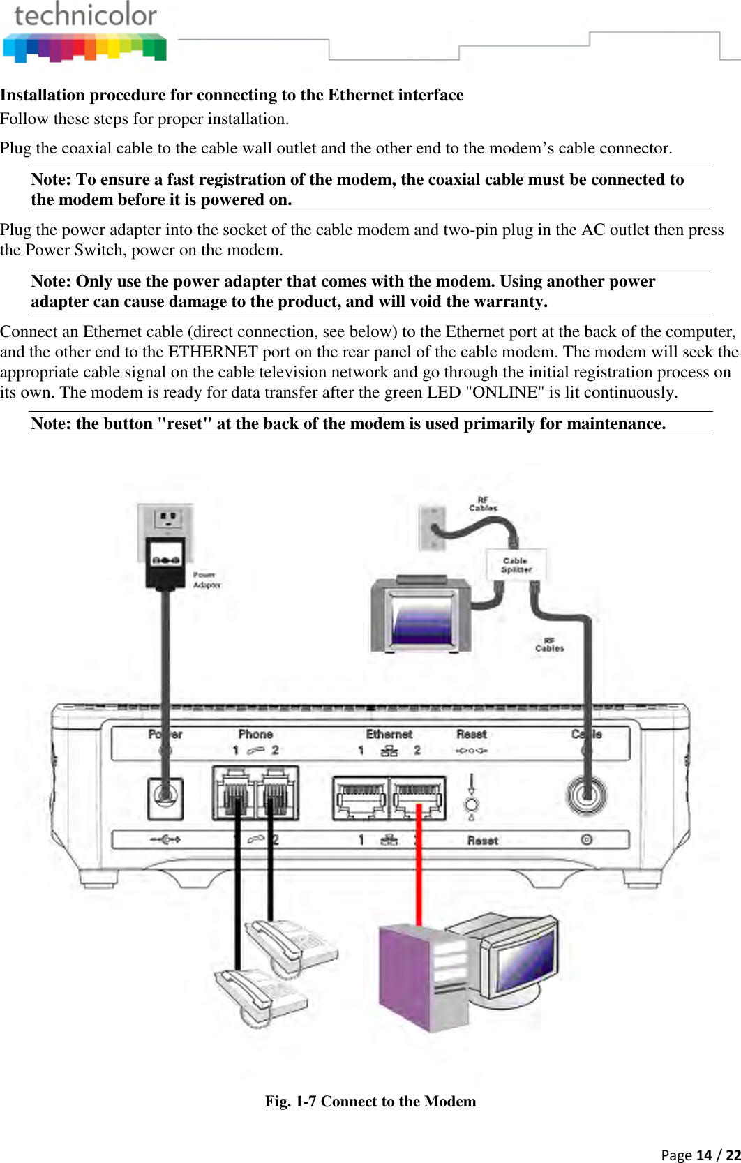  Page 14 / 22  Installation procedure for connecting to the Ethernet interface Follow these steps for proper installation. Plug the coaxial cable to the cable wall outlet and the other end to the modem’s cable connector. Note: To ensure a fast registration of the modem, the coaxial cable must be connected to the modem before it is powered on. Plug the power adapter into the socket of the cable modem and two-pin plug in the AC outlet then press the Power Switch, power on the modem. Note: Only use the power adapter that comes with the modem. Using another power adapter can cause damage to the product, and will void the warranty.  Connect an Ethernet cable (direct connection, see below) to the Ethernet port at the back of the computer, and the other end to the ETHERNET port on the rear panel of the cable modem. The modem will seek the appropriate cable signal on the cable television network and go through the initial registration process on its own. The modem is ready for data transfer after the green LED &quot;ONLINE&quot; is lit continuously. Note: the button &quot;reset&quot; at the back of the modem is used primarily for maintenance.  Fig. 1-7 Connect to the Modem 