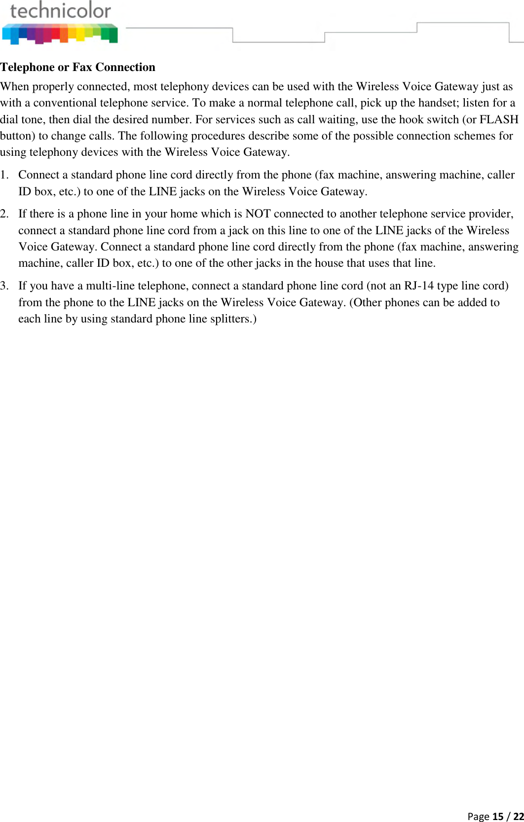  Page 15 / 22  Telephone or Fax Connection When properly connected, most telephony devices can be used with the Wireless Voice Gateway just as with a conventional telephone service. To make a normal telephone call, pick up the handset; listen for a dial tone, then dial the desired number. For services such as call waiting, use the hook switch (or FLASH button) to change calls. The following procedures describe some of the possible connection schemes for using telephony devices with the Wireless Voice Gateway. 1. Connect a standard phone line cord directly from the phone (fax machine, answering machine, caller ID box, etc.) to one of the LINE jacks on the Wireless Voice Gateway. 2. If there is a phone line in your home which is NOT connected to another telephone service provider, connect a standard phone line cord from a jack on this line to one of the LINE jacks of the Wireless Voice Gateway. Connect a standard phone line cord directly from the phone (fax machine, answering machine, caller ID box, etc.) to one of the other jacks in the house that uses that line. 3. If you have a multi-line telephone, connect a standard phone line cord (not an RJ-14 type line cord) from the phone to the LINE jacks on the Wireless Voice Gateway. (Other phones can be added to each line by using standard phone line splitters.) 