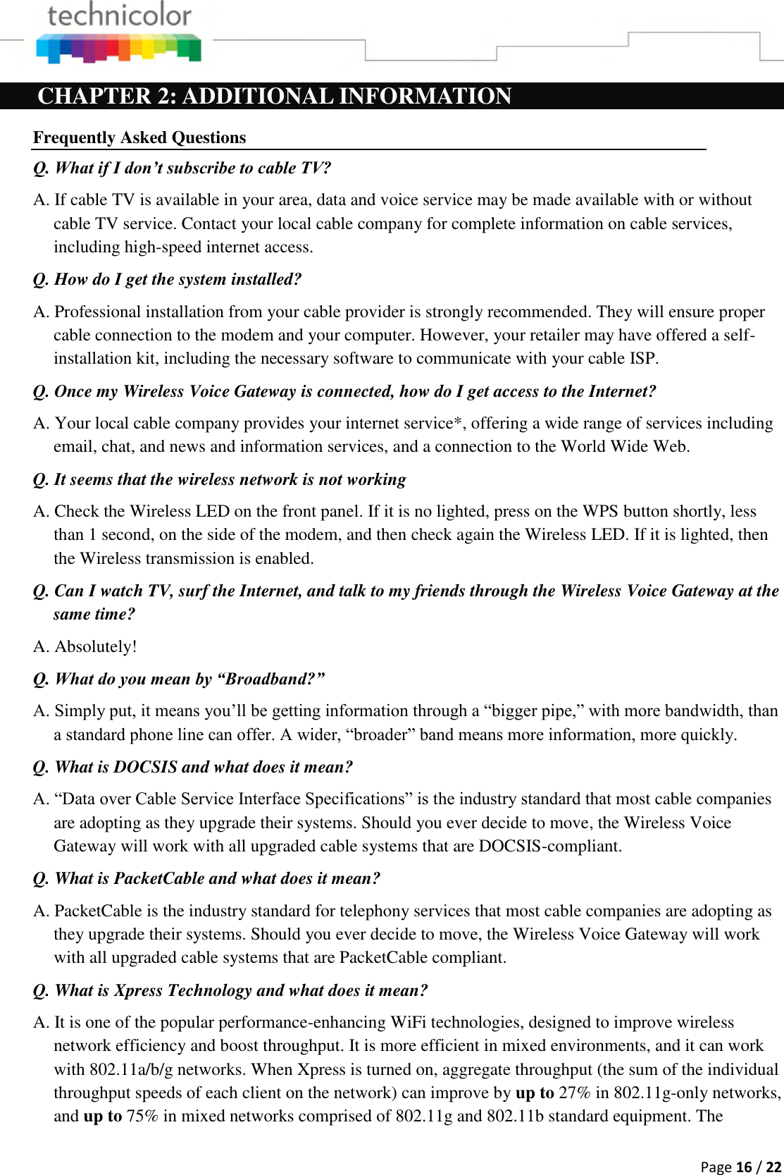  Page 16 / 22  CHAPTER 2: ADDITIONAL INFORMATION Frequently Asked Questions Q. What if I don’t subscribe to cable TV? A. If cable TV is available in your area, data and voice service may be made available with or without cable TV service. Contact your local cable company for complete information on cable services, including high-speed internet access. Q. How do I get the system installed? A. Professional installation from your cable provider is strongly recommended. They will ensure proper cable connection to the modem and your computer. However, your retailer may have offered a self- installation kit, including the necessary software to communicate with your cable ISP. Q. Once my Wireless Voice Gateway is connected, how do I get access to the Internet?  A. Your local cable company provides your internet service*, offering a wide range of services including email, chat, and news and information services, and a connection to the World Wide Web. Q. It seems that the wireless network is not working A. Check the Wireless LED on the front panel. If it is no lighted, press on the WPS button shortly, less than 1 second, on the side of the modem, and then check again the Wireless LED. If it is lighted, then the Wireless transmission is enabled. Q. Can I watch TV, surf the Internet, and talk to my friends through the Wireless Voice Gateway at the same time? A. Absolutely! Q. What do you mean by “Broadband?” A. Simply put, it means you’ll be getting information through a “bigger pipe,” with more bandwidth, than a standard phone line can offer. A wider, “broader” band means more information, more quickly. Q. What is DOCSIS and what does it mean? A. “Data over Cable Service Interface Specifications” is the industry standard that most cable companies are adopting as they upgrade their systems. Should you ever decide to move, the Wireless Voice Gateway will work with all upgraded cable systems that are DOCSIS-compliant. Q. What is PacketCable and what does it mean? A. PacketCable is the industry standard for telephony services that most cable companies are adopting as they upgrade their systems. Should you ever decide to move, the Wireless Voice Gateway will work with all upgraded cable systems that are PacketCable compliant. Q. What is Xpress Technology and what does it mean? A. It is one of the popular performance-enhancing WiFi technologies, designed to improve wireless network efficiency and boost throughput. It is more efficient in mixed environments, and it can work with 802.11a/b/g networks. When Xpress is turned on, aggregate throughput (the sum of the individual throughput speeds of each client on the network) can improve by up to 27% in 802.11g-only networks, and up to 75% in mixed networks comprised of 802.11g and 802.11b standard equipment. The 