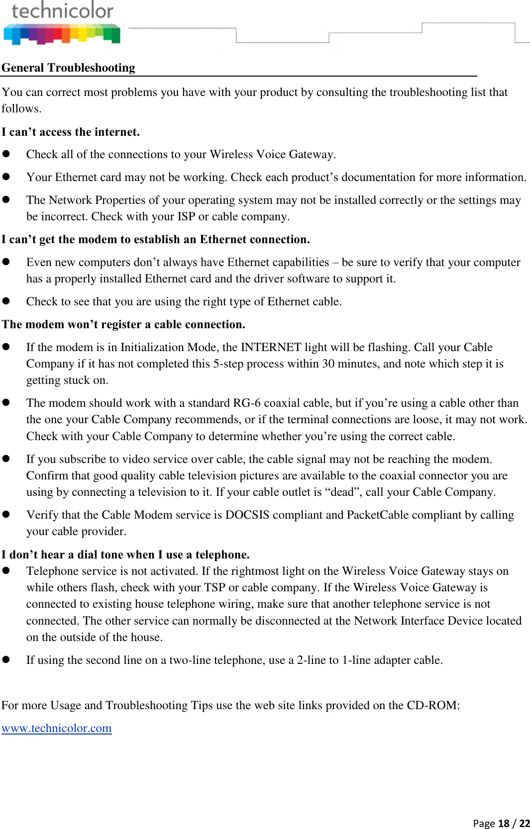  Page 18 / 22  General Troubleshooting You can correct most problems you have with your product by consulting the troubleshooting list that follows. I can’t access the internet.  Check all of the connections to your Wireless Voice Gateway.  Your Ethernet card may not be working. Check each product’s documentation for more information.  The Network Properties of your operating system may not be installed correctly or the settings may be incorrect. Check with your ISP or cable company. I can’t get the modem to establish an Ethernet connection.  Even new computers don’t always have Ethernet capabilities – be sure to verify that your computer has a properly installed Ethernet card and the driver software to support it.  Check to see that you are using the right type of Ethernet cable. The modem won’t register a cable connection.  If the modem is in Initialization Mode, the INTERNET light will be flashing. Call your Cable Company if it has not completed this 5-step process within 30 minutes, and note which step it is getting stuck on.  The modem should work with a standard RG-6 coaxial cable, but if you’re using a cable other than the one your Cable Company recommends, or if the terminal connections are loose, it may not work. Check with your Cable Company to determine whether you’re using the correct cable.  If you subscribe to video service over cable, the cable signal may not be reaching the modem. Confirm that good quality cable television pictures are available to the coaxial connector you are using by connecting a television to it. If your cable outlet is “dead”, call your Cable Company.  Verify that the Cable Modem service is DOCSIS compliant and PacketCable compliant by calling your cable provider. I don’t hear a dial tone when I use a telephone.  Telephone service is not activated. If the rightmost light on the Wireless Voice Gateway stays on while others flash, check with your TSP or cable company. If the Wireless Voice Gateway is connected to existing house telephone wiring, make sure that another telephone service is not connected. The other service can normally be disconnected at the Network Interface Device located on the outside of the house.  If using the second line on a two-line telephone, use a 2-line to 1-line adapter cable.  For more Usage and Troubleshooting Tips use the web site links provided on the CD-ROM: www.technicolor.com  