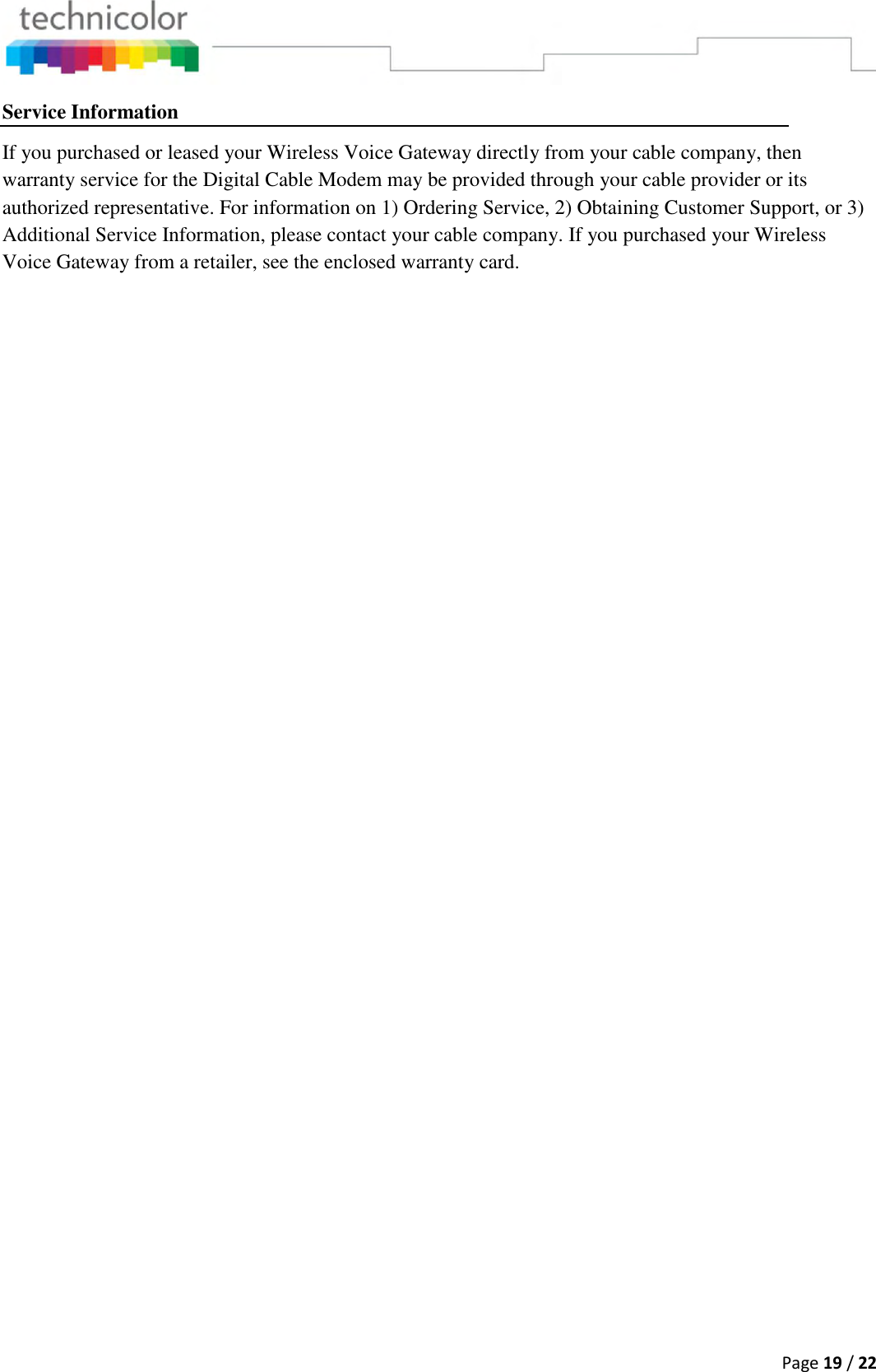  Page 19 / 22  Service Information If you purchased or leased your Wireless Voice Gateway directly from your cable company, then warranty service for the Digital Cable Modem may be provided through your cable provider or its authorized representative. For information on 1) Ordering Service, 2) Obtaining Customer Support, or 3) Additional Service Information, please contact your cable company. If you purchased your Wireless Voice Gateway from a retailer, see the enclosed warranty card.    