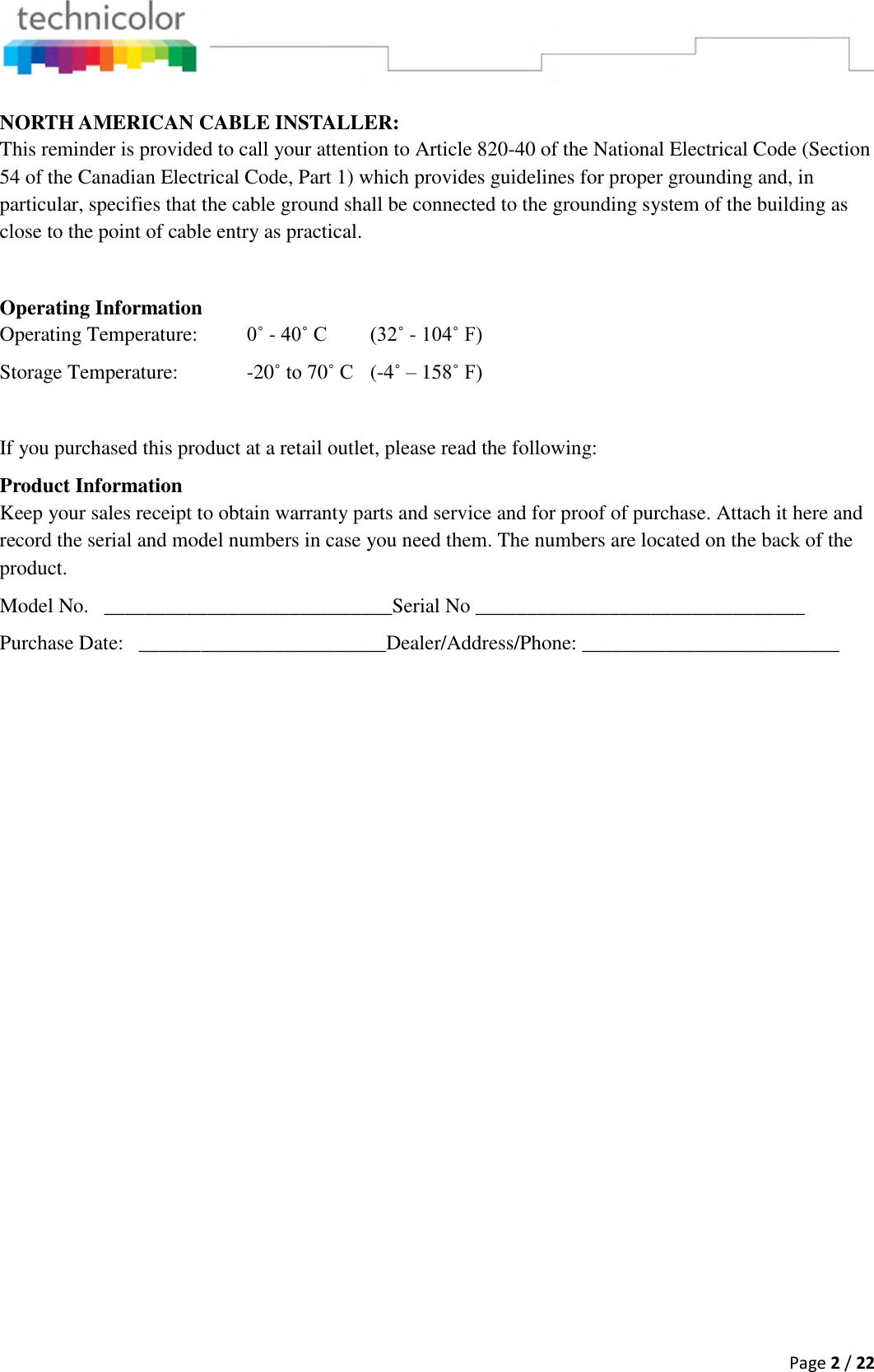  Page 2 / 22  NORTH AMERICAN CABLE INSTALLER: This reminder is provided to call your attention to Article 820-40 of the National Electrical Code (Section 54 of the Canadian Electrical Code, Part 1) which provides guidelines for proper grounding and, in particular, specifies that the cable ground shall be connected to the grounding system of the building as close to the point of cable entry as practical.  Operating Information Operating Temperature:  0˚ - 40˚ C (32˚ - 104˚ F) Storage Temperature:    -20˚ to 70˚ C  (-4˚ – 158˚ F)  If you purchased this product at a retail outlet, please read the following: Product Information Keep your sales receipt to obtain warranty parts and service and for proof of purchase. Attach it here and record the serial and model numbers in case you need them. The numbers are located on the back of the product. Model No.   ____________________________Serial No ________________________________ Purchase Date:   ________________________Dealer/Address/Phone: _________________________  