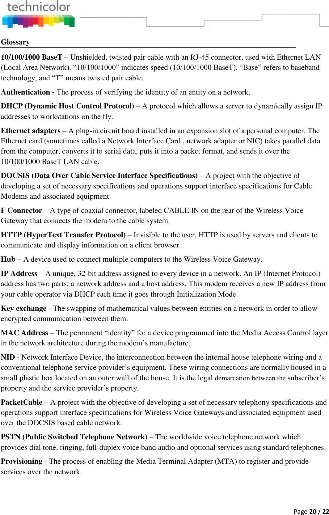  Page 20 / 22  Glossary 10/100/1000 BaseT – Unshielded, twisted pair cable with an RJ-45 connector, used with Ethernet LAN (Local Area Network). “10/100/1000” indicates speed (10/100/1000 BaseT), “Base” refers to baseband technology, and “T” means twisted pair cable. Authentication - The process of verifying the identity of an entity on a network. DHCP (Dynamic Host Control Protocol) – A protocol which allows a server to dynamically assign IP addresses to workstations on the fly. Ethernet adapters – A plug-in circuit board installed in an expansion slot of a personal computer. The Ethernet card (sometimes called a Network Interface Card , network adapter or NIC) takes parallel data from the computer, converts it to serial data, puts it into a packet format, and sends it over the 10/100/1000 BaseT LAN cable. DOCSIS (Data Over Cable Service Interface Specifications) – A project with the objective of developing a set of necessary specifications and operations support interface specifications for Cable Modems and associated equipment.  F Connector – A type of coaxial connector, labeled CABLE IN on the rear of the Wireless Voice Gateway that connects the modem to the cable system. HTTP (HyperText Transfer Protocol) – Invisible to the user, HTTP is used by servers and clients to communicate and display information on a client browser. Hub – A device used to connect multiple computers to the Wireless Voice Gateway. IP Address – A unique, 32-bit address assigned to every device in a network. An IP (Internet Protocol) address has two parts: a network address and a host address. This modem receives a new IP address from your cable operator via DHCP each time it goes through Initialization Mode. Key exchange - The swapping of mathematical values between entities on a network in order to allow encrypted communication between them. MAC Address – The permanent “identity” for a device programmed into the Media Access Control layer in the network architecture during the modem’s manufacture. NID - Network Interface Device, the interconnection between the internal house telephone wiring and a conventional telephone service provider’s equipment. These wiring connections are normally housed in a small plastic box located on an outer wall of the house. It is the legal demarcation between the subscriber’s property and the service provider’s property. PacketCable – A project with the objective of developing a set of necessary telephony specifications and operations support interface specifications for Wireless Voice Gateways and associated equipment used over the DOCSIS based cable network. PSTN (Public Switched Telephone Network) – The worldwide voice telephone network which provides dial tone, ringing, full-duplex voice band audio and optional services using standard telephones. Provisioning - The process of enabling the Media Terminal Adapter (MTA) to register and provide services over the network. 