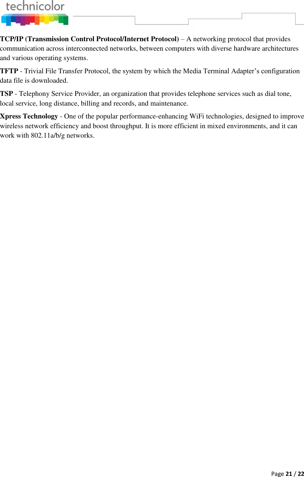  Page 21 / 22  TCP/IP (Transmission Control Protocol/Internet Protocol) – A networking protocol that provides communication across interconnected networks, between computers with diverse hardware architectures and various operating systems. TFTP - Trivial File Transfer Protocol, the system by which the Media Terminal Adapter’s configuration data file is downloaded. TSP - Telephony Service Provider, an organization that provides telephone services such as dial tone, local service, long distance, billing and records, and maintenance. Xpress Technology - One of the popular performance-enhancing WiFi technologies, designed to improve wireless network efficiency and boost throughput. It is more efficient in mixed environments, and it can work with 802.11a/b/g networks.                                 