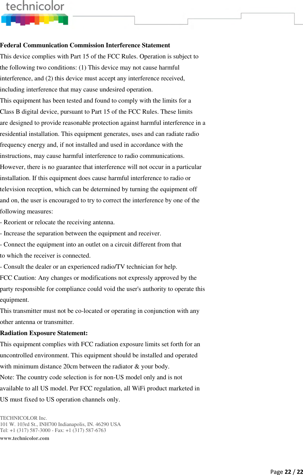  Page 22 / 22   Federal Communication Commission Interference Statement This device complies with Part 15 of the FCC Rules. Operation is subject to the following two conditions: (1) This device may not cause harmful interference, and (2) this device must accept any interference received, including interference that may cause undesired operation. This equipment has been tested and found to comply with the limits for a Class B digital device, pursuant to Part 15 of the FCC Rules. These limits are designed to provide reasonable protection against harmful interference in a residential installation. This equipment generates, uses and can radiate radio frequency energy and, if not installed and used in accordance with the instructions, may cause harmful interference to radio communications. However, there is no guarantee that interference will not occur in a particular installation. If this equipment does cause harmful interference to radio or television reception, which can be determined by turning the equipment off and on, the user is encouraged to try to correct the interference by one of the following measures: - Reorient or relocate the receiving antenna. - Increase the separation between the equipment and receiver. - Connect the equipment into an outlet on a circuit different from that to which the receiver is connected. - Consult the dealer or an experienced radio/TV technician for help. FCC Caution: Any changes or modifications not expressly approved by the party responsible for compliance could void the user&apos;s authority to operate this equipment. This transmitter must not be co-located or operating in conjunction with any other antenna or transmitter. Radiation Exposure Statement: This equipment complies with FCC radiation exposure limits set forth for an uncontrolled environment. This equipment should be installed and operated with minimum distance 20cm between the radiator &amp; your body. Note: The country code selection is for non-US model only and is not available to all US model. Per FCC regulation, all WiFi product marketed in US must fixed to US operation channels only.  TECHNICOLOR Inc. 101 W. 103rd St., INH700 Indianapolis, IN. 46290 USA Tel: +1 (317) 587-3000 - Fax: +1 (317) 587-6763 www.technicolor.com   