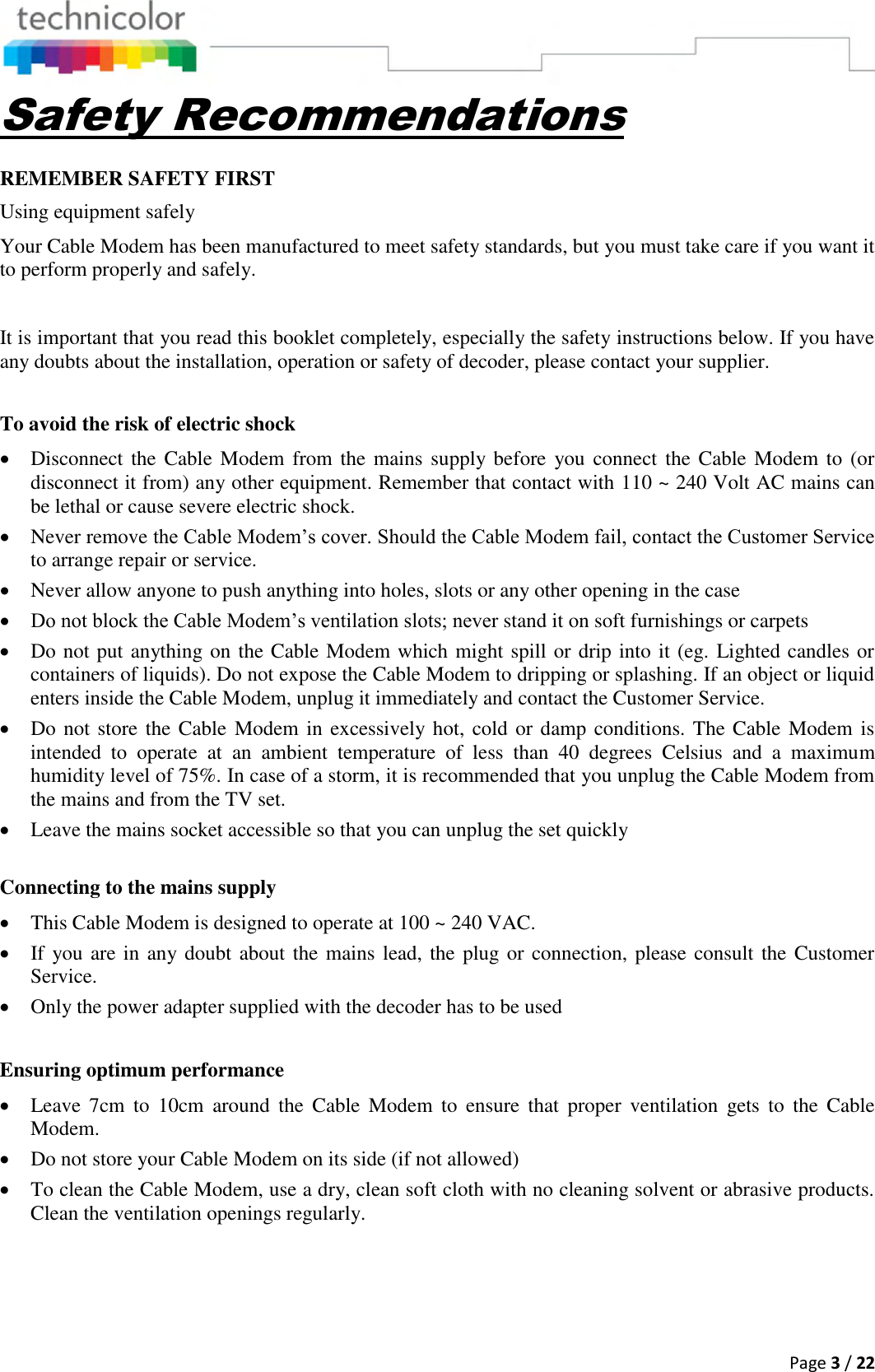  Page 3 / 22  Safety Recommendations REMEMBER SAFETY FIRST Using equipment safely Your Cable Modem has been manufactured to meet safety standards, but you must take care if you want it to perform properly and safely.   It is important that you read this booklet completely, especially the safety instructions below. If you have any doubts about the installation, operation or safety of decoder, please contact your supplier.  To avoid the risk of electric shock  Disconnect the Cable  Modem from  the mains supply before  you connect  the  Cable Modem to  (or disconnect it from) any other equipment. Remember that contact with 110 ~ 240 Volt AC mains can be lethal or cause severe electric shock.  Never remove the Cable Modem’s cover. Should the Cable Modem fail, contact the Customer Service to arrange repair or service.  Never allow anyone to push anything into holes, slots or any other opening in the case   Do not block the Cable Modem’s ventilation slots; never stand it on soft furnishings or carpets  Do not put anything on the Cable Modem which might spill or drip into it (eg. Lighted candles or containers of liquids). Do not expose the Cable Modem to dripping or splashing. If an object or liquid enters inside the Cable Modem, unplug it immediately and contact the Customer Service.  Do not store the Cable Modem in excessively hot,  cold or damp conditions. The Cable Modem is intended  to  operate  at  an  ambient  temperature  of  less  than  40  degrees  Celsius  and  a  maximum humidity level of 75%. In case of a storm, it is recommended that you unplug the Cable Modem from the mains and from the TV set.  Leave the mains socket accessible so that you can unplug the set quickly  Connecting to the mains supply  This Cable Modem is designed to operate at 100 ~ 240 VAC.  If you are in any doubt about the mains lead, the plug or connection, please consult the Customer Service.  Only the power adapter supplied with the decoder has to be used  Ensuring optimum performance  Leave  7cm  to  10cm  around  the  Cable  Modem  to  ensure  that  proper  ventilation  gets  to  the  Cable Modem.   Do not store your Cable Modem on its side (if not allowed)  To clean the Cable Modem, use a dry, clean soft cloth with no cleaning solvent or abrasive products. Clean the ventilation openings regularly.   