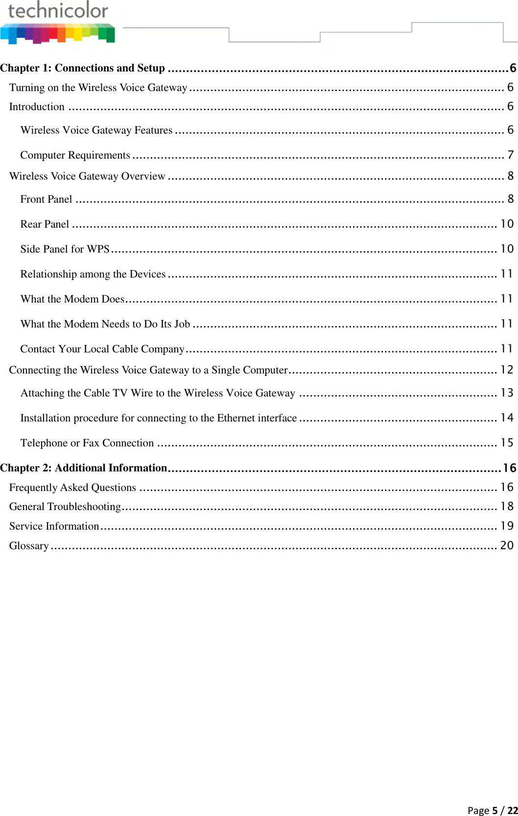  Page 5 / 22  Chapter 1: Connections and Setup ............................................................................................. 6 Turning on the Wireless Voice Gateway ......................................................................................... 6 Introduction ........................................................................................................................... 6 Wireless Voice Gateway Features ............................................................................................. 6 Computer Requirements ......................................................................................................... 7 Wireless Voice Gateway Overview ............................................................................................... 8 Front Panel ......................................................................................................................... 8 Rear Panel ........................................................................................................................ 10 Side Panel for WPS ............................................................................................................. 10 Relationship among the Devices ............................................................................................. 11 What the Modem Does ......................................................................................................... 11 What the Modem Needs to Do Its Job ...................................................................................... 11 Contact Your Local Cable Company ........................................................................................ 11 Connecting the Wireless Voice Gateway to a Single Computer ........................................................... 12 Attaching the Cable TV Wire to the Wireless Voice Gateway ........................................................ 13 Installation procedure for connecting to the Ethernet interface ........................................................ 14 Telephone or Fax Connection ................................................................................................ 15 Chapter 2: Additional Information ........................................................................................... 16 Frequently Asked Questions ..................................................................................................... 16 General Troubleshooting .......................................................................................................... 18 Service Information ................................................................................................................ 19 Glossary .............................................................................................................................. 20   