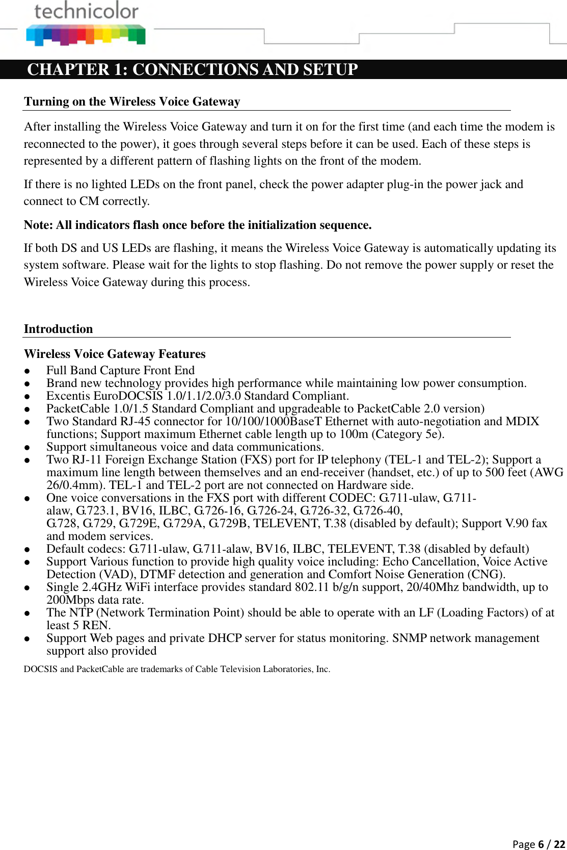  Page 6 / 22  CHAPTER 1: CONNECTIONS AND SETUP Turning on the Wireless Voice Gateway After installing the Wireless Voice Gateway and turn it on for the first time (and each time the modem is reconnected to the power), it goes through several steps before it can be used. Each of these steps is represented by a different pattern of flashing lights on the front of the modem. If there is no lighted LEDs on the front panel, check the power adapter plug-in the power jack and connect to CM correctly. Note: All indicators flash once before the initialization sequence. If both DS and US LEDs are flashing, it means the Wireless Voice Gateway is automatically updating its system software. Please wait for the lights to stop flashing. Do not remove the power supply or reset the Wireless Voice Gateway during this process.  Introduction Wireless Voice Gateway Features  Full Band Capture Front End  Brand new technology provides high performance while maintaining low power consumption.  Excentis EuroDOCSIS 1.0/1.1/2.0/3.0 Standard Compliant.  PacketCable 1.0/1.5 Standard Compliant and upgradeable to PacketCable 2.0 version)  Two Standard RJ-45 connector for 10/100/1000BaseT Ethernet with auto-negotiation and MDIX functions; Support maximum Ethernet cable length up to 100m (Category 5e).  Support simultaneous voice and data communications.  Two RJ-11 Foreign Exchange Station (FXS) port for IP telephony (TEL-1 and TEL-2); Support a maximum line length between themselves and an end-receiver (handset, etc.) of up to 500 feet (AWG 26/0.4mm). TEL-1 and TEL-2 port are not connected on Hardware side.   One voice conversations in the FXS port with different CODEC: G.711‐ulaw, G.711‐alaw, G.723.1, BV16, ILBC, G.726‐16, G.726‐24, G.726‐32, G.726‐40, G.728, G.729, G.729E, G.729A, G.729B, TELEVENT, T.38 (disabled by default); Support V.90 fax and modem services.  Default codecs: G.711‐ulaw, G.711‐alaw, BV16, ILBC, TELEVENT, T.38 (disabled by default)  Support Various function to provide high quality voice including: Echo Cancellation, Voice Active Detection (VAD), DTMF detection and generation and Comfort Noise Generation (CNG).  Single 2.4GHz WiFi interface provides standard 802.11 b/g/n support, 20/40Mhz bandwidth, up to 200Mbps data rate.  The NTP (Network Termination Point) should be able to operate with an LF (Loading Factors) of at least 5 REN.   Support Web pages and private DHCP server for status monitoring. SNMP network management support also provided DOCSIS and PacketCable are trademarks of Cable Television Laboratories, Inc. 