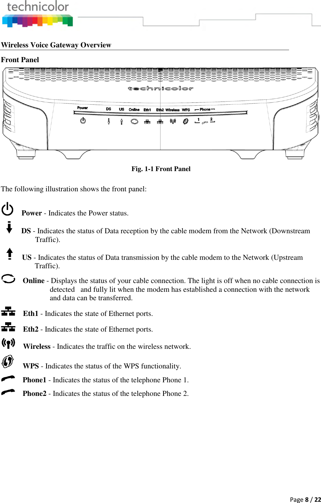  Page 8 / 22  Wireless Voice Gateway Overview Front Panel  Fig. 1-1 Front Panel  The following illustration shows the front panel:      Power - Indicates the Power status.        DS - Indicates the status of Data reception by the cable modem from the Network (Downstream Traffic).        US - Indicates the status of Data transmission by the cable modem to the Network (Upstream Traffic).     Online - Displays the status of your cable connection. The light is off when no cable connection is detected   and fully lit when the modem has established a connection with the network and data can be transferred.      Eth1 - Indicates the state of Ethernet ports.     Eth2 - Indicates the state of Ethernet ports.     Wireless - Indicates the traffic on the wireless network.      WPS - Indicates the status of the WPS functionality.     Phone1 - Indicates the status of the telephone Phone 1.     Phone2 - Indicates the status of the telephone Phone 2.  