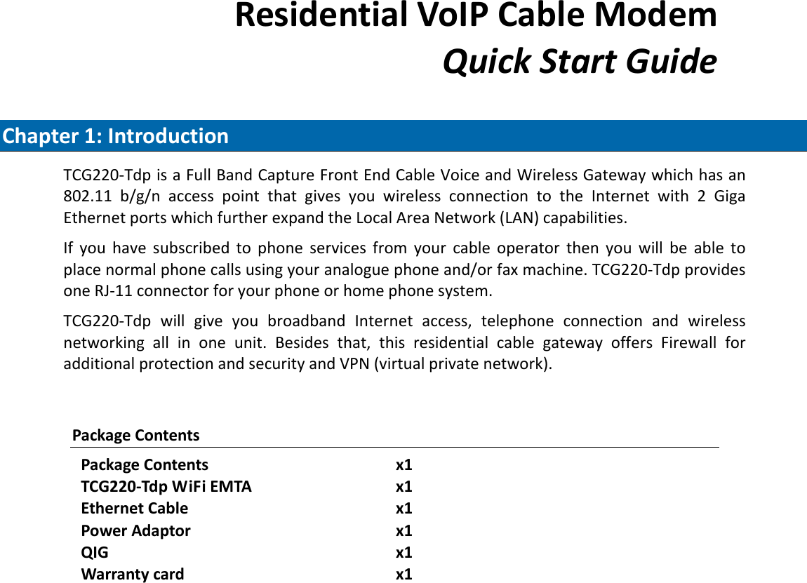 ResidentialVoIPCableModemQuickStartGuideChapter1:IntroductionTCG220‐TdpisaFullBandCaptureFrontEndCableVoiceandWirelessGatewaywhichhasan802.11b/g/naccesspointthatgivesyouwirelessconnectiontotheInternetwith2GigaEthernetportswhichfurtherexpandtheLocalAreaNetwork(LAN)capabilities.Ifyouhavesubscribedtophoneservicesfromyourcableoperatorthenyouwillbeabletoplacenormalphonecallsusingyouranaloguephoneand/orfaxmachine.TCG220‐TdpprovidesoneRJ‐11connectorforyourphoneorhomephonesystem.TCG220‐TdpwillgiveyoubroadbandInternetaccess,telephoneconnectionandwirelessnetworkingallinoneunit.Besidesthat,thisresidentialcablegatewayoffersFirewallforadditionalprotectionandsecurityandVPN(virtualprivatenetwork).PackageContentsPackageContentsx1TCG220‐TdpWiFiEMTAx1EthernetCablex1PowerAdaptorx1QIGx1Warrantycardx1