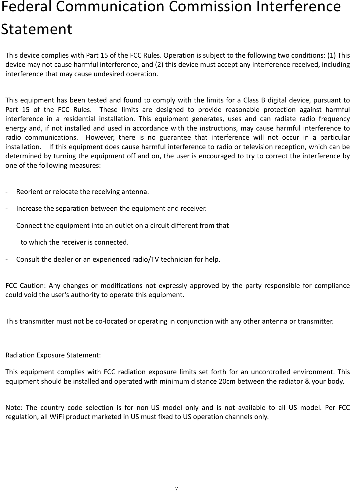    7  FederalCommunicationCommissionInterferenceStatementThisdevicecomplieswithPart15oftheFCCRules.Operationissubjecttothefollowingtwoconditions:(1)Thisdevicemaynotcauseharmfulinterference,and(2)thisdevicemustacceptanyinterferencereceived,includinginterferencethatmaycauseundesiredoperation.ThisequipmenthasbeentestedandfoundtocomplywiththelimitsforaClassBdigitaldevice,pursuanttoPart15oftheFCCRules.Theselimitsaredesignedtoprovidereasonableprotectionagainstharmfulinterferenceinaresidentialinstallation.Thisequipmentgenerates,usesandcanradiateradiofrequencyenergyand,ifnotinstalledandusedinaccordancewiththeinstructions,maycauseharmfulinterferencetoradiocommunications.However,thereisnoguaranteethatinterferencewillnotoccurinaparticularinstallation.Ifthisequipmentdoescauseharmfulinterferencetoradioortelevisionreception,whichcanbedeterminedbyturningtheequipmentoffandon,theuserisencouragedtotrytocorrecttheinterferencebyoneofthefollowingmeasures:‐ Reorientorrelocatethereceivingantenna.‐ Increasetheseparationbetweentheequipmentandreceiver.‐ Connecttheequipmentintoanoutletonacircuitdifferentfromthattowhichthereceiverisconnected.‐ Consultthedealeroranexperiencedradio/TVtechnicianforhelp.FCCCaution:Anychangesormodificationsnotexpresslyapprovedbythepartyresponsibleforcompliancecouldvoidtheuser&apos;sauthoritytooperatethisequipment.Thistransmittermustnotbeco‐locatedoroperatinginconjunctionwithanyotherantennaortransmitter.RadiationExposureStatement:ThisequipmentcomplieswithFCCradiationexposurelimitssetforthforanuncontrolledenvironment.Thisequipmentshouldbeinstalledandoperatedwithminimumdistance20cmbetweentheradiator&amp;yourbody.Note:Thecountrycodeselectionisfornon‐USmodelonlyandisnotavailabletoallUSmodel.PerFCCregulation,allWiFiproductmarketedinUSmustfixedtoUSoperationchannelsonly.
