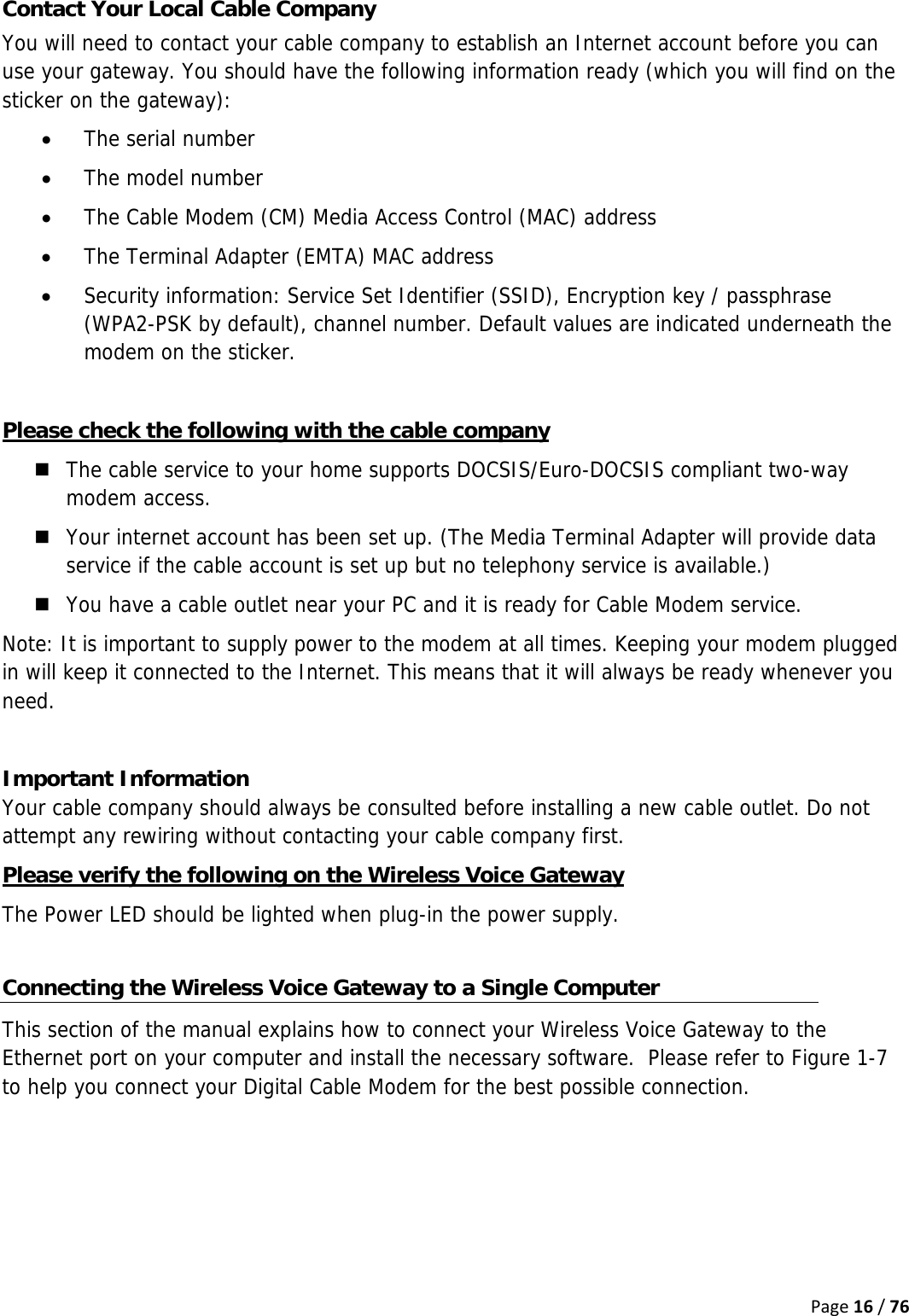 Page16/76Contact Your Local Cable Company You will need to contact your cable company to establish an Internet account before you can use your gateway. You should have the following information ready (which you will find on the sticker on the gateway): • The serial number • The model number • The Cable Modem (CM) Media Access Control (MAC) address • The Terminal Adapter (EMTA) MAC address • Security information: Service Set Identifier (SSID), Encryption key / passphrase (WPA2-PSK by default), channel number. Default values are indicated underneath the modem on the sticker.  Please check the following with the cable company  The cable service to your home supports DOCSIS/Euro-DOCSIS compliant two-way modem access.  Your internet account has been set up. (The Media Terminal Adapter will provide data service if the cable account is set up but no telephony service is available.)  You have a cable outlet near your PC and it is ready for Cable Modem service. Note: It is important to supply power to the modem at all times. Keeping your modem plugged in will keep it connected to the Internet. This means that it will always be ready whenever you need.   Important Information Your cable company should always be consulted before installing a new cable outlet. Do not attempt any rewiring without contacting your cable company first. Please verify the following on the Wireless Voice Gateway The Power LED should be lighted when plug-in the power supply.  Connecting the Wireless Voice Gateway to a Single Computer This section of the manual explains how to connect your Wireless Voice Gateway to the Ethernet port on your computer and install the necessary software.  Please refer to Figure 1-7 to help you connect your Digital Cable Modem for the best possible connection.      