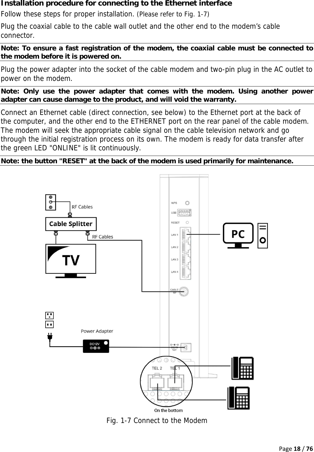 Page18/76Installation procedure for connecting to the Ethernet interface Follow these steps for proper installation. (Please refer to Fig. 1-7) Plug the coaxial cable to the cable wall outlet and the other end to the modem’s cable connector. Note: To ensure a fast registration of the modem, the coaxial cable must be connected to the modem before it is powered on. Plug the power adapter into the socket of the cable modem and two-pin plug in the AC outlet to power on the modem. Note: Only use the power adapter that comes with the modem. Using another power adapter can cause damage to the product, and will void the warranty.  Connect an Ethernet cable (direct connection, see below) to the Ethernet port at the back of the computer, and the other end to the ETHERNET port on the rear panel of the cable modem. The modem will seek the appropriate cable signal on the cable television network and go through the initial registration process on its own. The modem is ready for data transfer after the green LED &quot;ONLINE&quot; is lit continuously. Note: the button &quot;RESET&quot; at the back of the modem is used primarily for maintenance.  Fig. 1-7 Connect to the Modem  