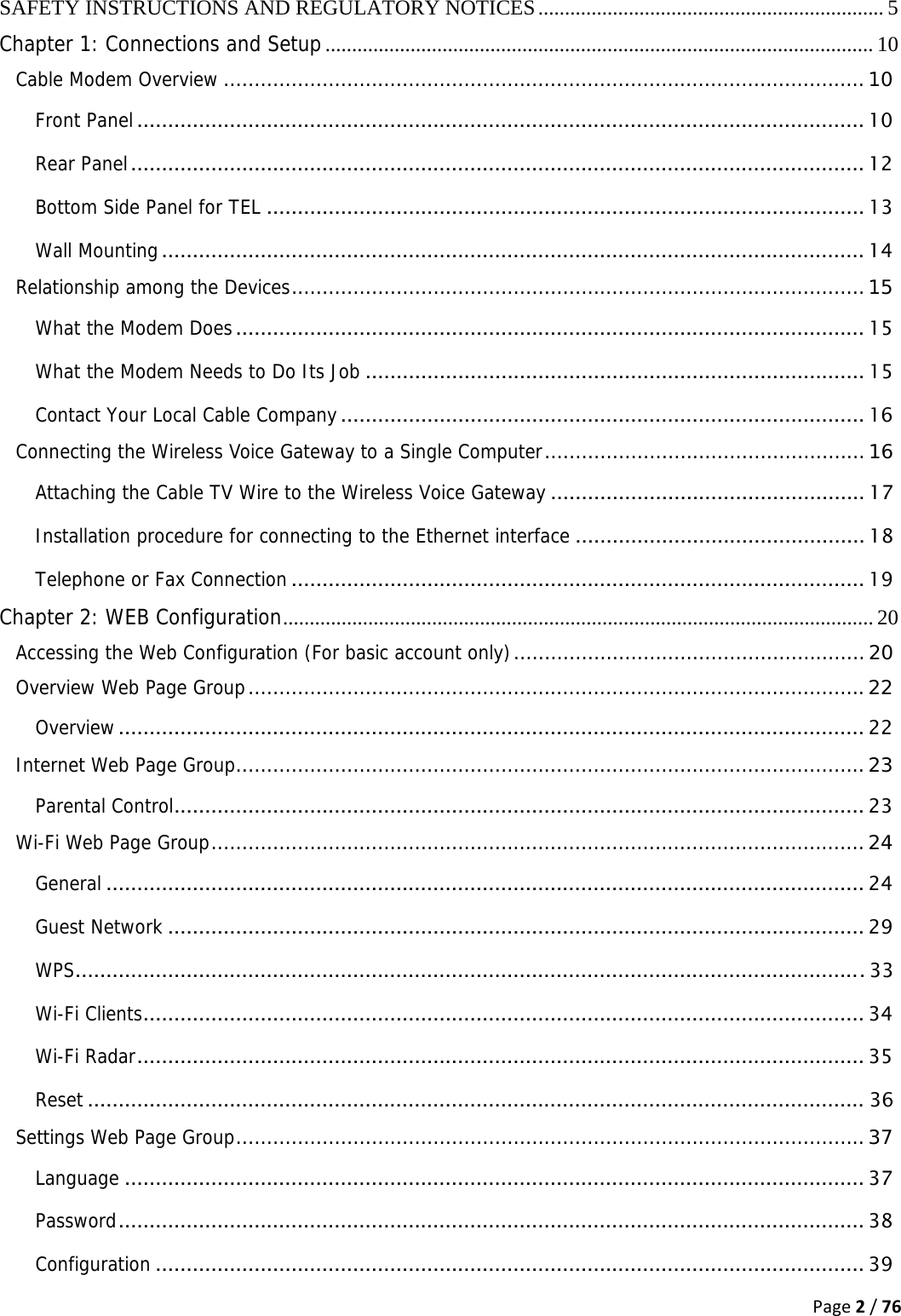 Page2/76SAFETY INSTRUCTIONS AND REGULATORY NOTICES ................................................................. 5Chapter 1: Connections and Setup ....................................................................................................... 10Cable Modem Overview ........................................................................................................ 10Front Panel ...................................................................................................................... 10Rear Panel ....................................................................................................................... 12Bottom Side Panel for TEL ................................................................................................. 13Wall Mounting .................................................................................................................. 14Relationship among the Devices ............................................................................................. 15What the Modem Does ...................................................................................................... 15What the Modem Needs to Do Its Job ................................................................................. 15Contact Your Local Cable Company ..................................................................................... 16Connecting the Wireless Voice Gateway to a Single Computer ....................................................  16Attaching the Cable TV Wire to the Wireless Voice Gateway ................................................... 17Installation procedure for connecting to the Ethernet interface ............................................... 18Telephone or Fax Connection ............................................................................................. 19Chapter 2: WEB Configuration ............................................................................................................... 20Accessing the Web Configuration (For basic account only) ......................................................... 20Overview Web Page Group .................................................................................................... 22Overview ......................................................................................................................... 22Internet Web Page Group ...................................................................................................... 23Parental Control ................................................................................................................ 23Wi-Fi Web Page Group .......................................................................................................... 24General ........................................................................................................................... 24Guest Network ................................................................................................................. 29WPS ................................................................................................................................ 33Wi-Fi Clients ..................................................................................................................... 34Wi-Fi Radar ...................................................................................................................... 35Reset .............................................................................................................................. 36Settings Web Page Group ...................................................................................................... 37Language ........................................................................................................................ 37Password .........................................................................................................................  38Configuration ................................................................................................................... 39