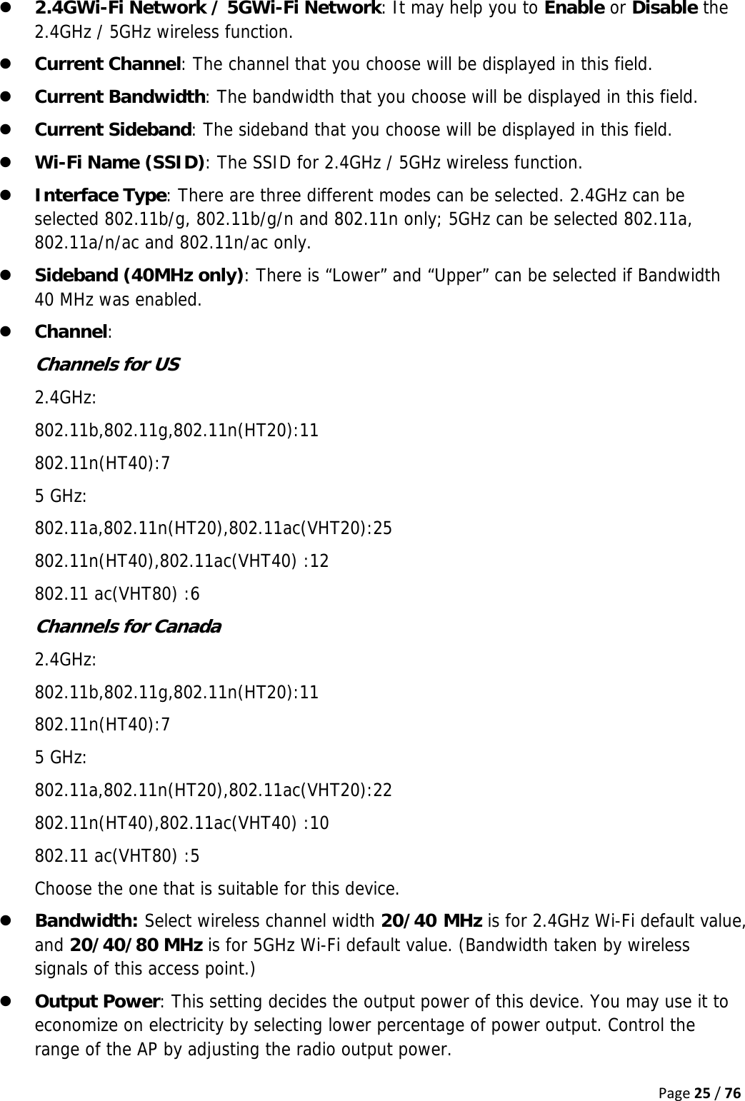 Page25/76z 2.4GWi-Fi Network / 5GWi-Fi Network: It may help you to Enable or Disable the 2.4GHz / 5GHz wireless function. z Current Channel: The channel that you choose will be displayed in this field. z Current Bandwidth: The bandwidth that you choose will be displayed in this field. z Current Sideband: The sideband that you choose will be displayed in this field. z Wi-Fi Name (SSID): The SSID for 2.4GHz / 5GHz wireless function. z Interface Type: There are three different modes can be selected. 2.4GHz can be selected 802.11b/g, 802.11b/g/n and 802.11n only; 5GHz can be selected 802.11a, 802.11a/n/ac and 802.11n/ac only. z Sideband (40MHz only): There is “Lower” and “Upper” can be selected if Bandwidth 40 MHz was enabled. z Channel:  Channels for US 2.4GHz: 802.11b,802.11g,802.11n(HT20):11 802.11n(HT40):7 5 GHz: 802.11a,802.11n(HT20),802.11ac(VHT20):25 802.11n(HT40),802.11ac(VHT40) :12 802.11 ac(VHT80) :6 Channels for Canada 2.4GHz: 802.11b,802.11g,802.11n(HT20):11 802.11n(HT40):7 5 GHz: 802.11a,802.11n(HT20),802.11ac(VHT20):22 802.11n(HT40),802.11ac(VHT40) :10 802.11 ac(VHT80) :5 Choose the one that is suitable for this device. z Bandwidth: Select wireless channel width 20/40 MHz is for 2.4GHz Wi-Fi default value, and 20/40/80 MHz is for 5GHz Wi-Fi default value. (Bandwidth taken by wireless signals of this access point.) z Output Power: This setting decides the output power of this device. You may use it to economize on electricity by selecting lower percentage of power output. Control the range of the AP by adjusting the radio output power. 