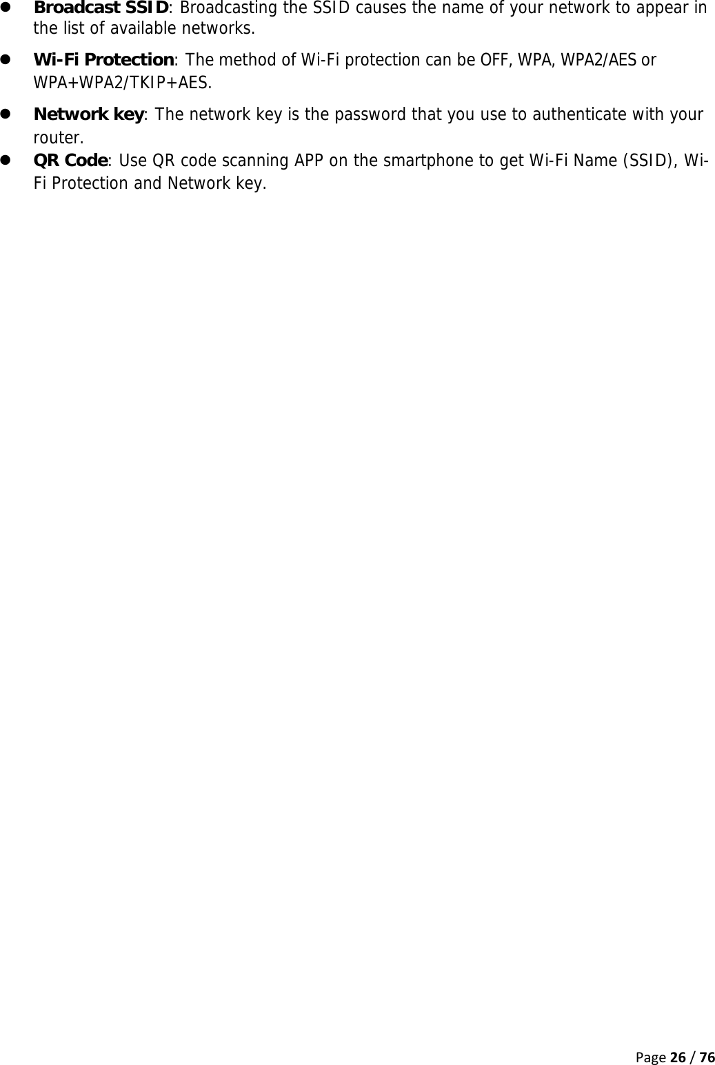 Page26/76z Broadcast SSID: Broadcasting the SSID causes the name of your network to appear in the list of available networks. z Wi-Fi Protection: The method of Wi-Fi protection can be OFF, WPA, WPA2/AES or WPA+WPA2/TKIP+AES. z Network key: The network key is the password that you use to authenticate with your router. z QR Code: Use QR code scanning APP on the smartphone to get Wi-Fi Name (SSID), Wi-Fi Protection and Network key.    