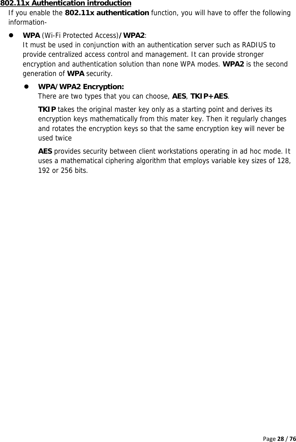 Page28/76802.11x Authentication introduction If you enable the 802.11x authentication function, you will have to offer the following information- z WPA (Wi-Fi Protected Access)/WPA2:  It must be used in conjunction with an authentication server such as RADIUS to provide centralized access control and management. It can provide stronger encryption and authentication solution than none WPA modes. WPA2 is the second generation of WPA security. z WPA/WPA2 Encryption:  There are two types that you can choose, AES, TKIP+AES. TKIP takes the original master key only as a starting point and derives its encryption keys mathematically from this mater key. Then it regularly changes and rotates the encryption keys so that the same encryption key will never be used twice AES provides security between client workstations operating in ad hoc mode. It uses a mathematical ciphering algorithm that employs variable key sizes of 128, 192 or 256 bits.   