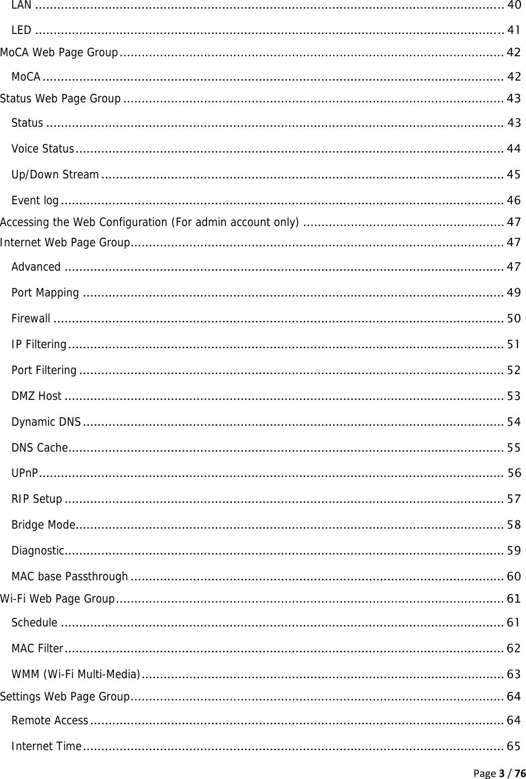 Page3/76LAN ................................................................................................................................ 40LED ................................................................................................................................ 41MoCA Web Page Group ......................................................................................................... 42MoCA .............................................................................................................................. 42Status Web Page Group ........................................................................................................ 43Status ............................................................................................................................. 43Voice Status .....................................................................................................................  44Up/Down Stream .............................................................................................................. 45Event log ......................................................................................................................... 46Accessing the Web Configuration (For admin account only) ....................................................... 47Internet Web Page Group ...................................................................................................... 47Advanced ........................................................................................................................ 47Port Mapping ................................................................................................................... 49Firewall ........................................................................................................................... 50IP Filtering .......................................................................................................................  51Port Filtering .................................................................................................................... 52DMZ Host ........................................................................................................................ 53Dynamic DNS ................................................................................................................... 54DNS Cache....................................................................................................................... 55UPnP ............................................................................................................................... 56RIP Setup ........................................................................................................................ 57Bridge Mode ..................................................................................................................... 58Diagnostic ........................................................................................................................ 59MAC base Passthrough ...................................................................................................... 60Wi-Fi Web Page Group .......................................................................................................... 61Schedule ......................................................................................................................... 61MAC Filter ........................................................................................................................  62WMM (Wi-Fi Multi-Media) ................................................................................................... 63Settings Web Page Group ...................................................................................................... 64Remote Access ................................................................................................................. 64Internet Time ...................................................................................................................  65