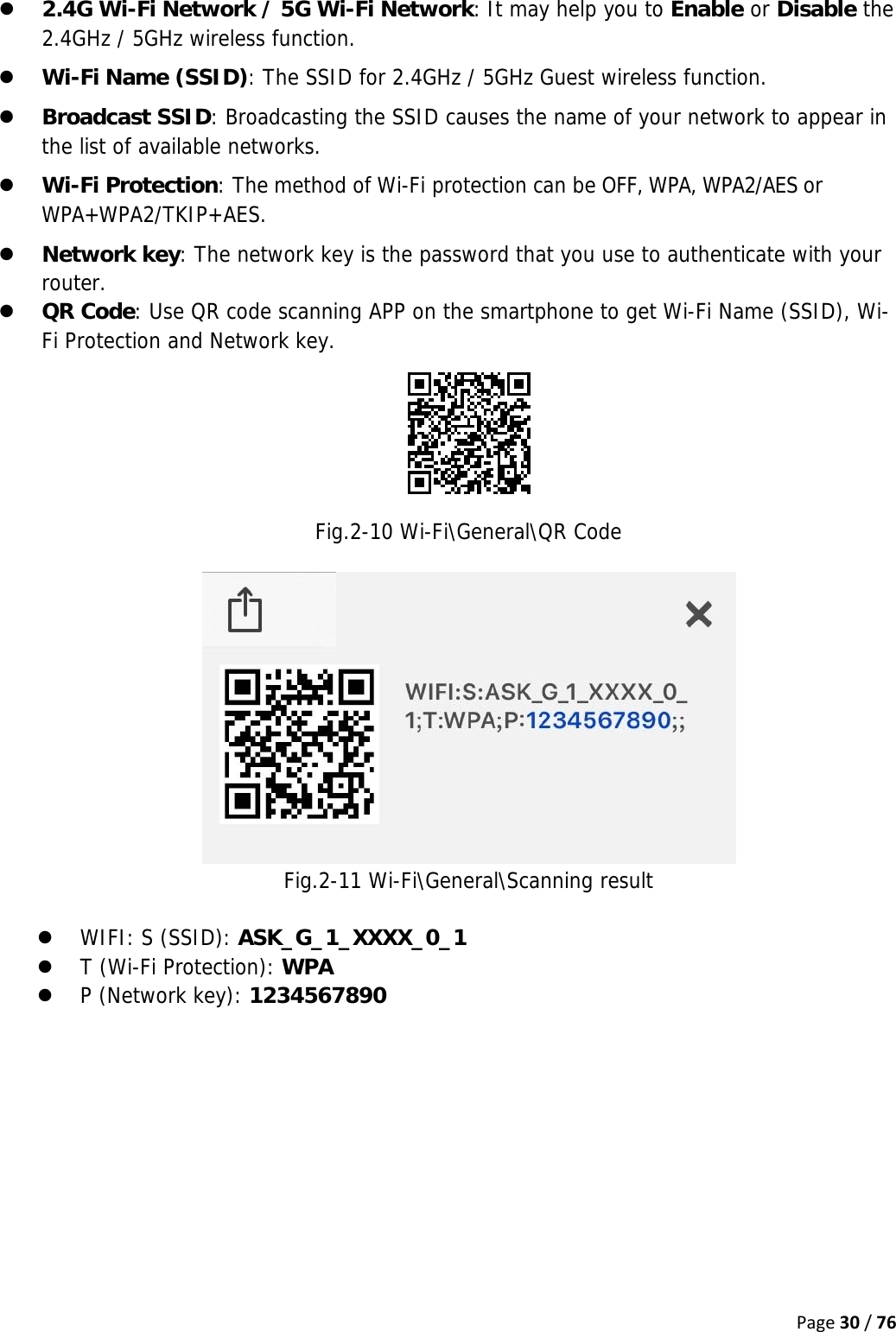 Page30/76z 2.4G Wi-Fi Network / 5G Wi-Fi Network: It may help you to Enable or Disable the 2.4GHz / 5GHz wireless function. z Wi-Fi Name (SSID): The SSID for 2.4GHz / 5GHz Guest wireless function. z Broadcast SSID: Broadcasting the SSID causes the name of your network to appear in the list of available networks. z Wi-Fi Protection: The method of Wi-Fi protection can be OFF, WPA, WPA2/AES or WPA+WPA2/TKIP+AES. z Network key: The network key is the password that you use to authenticate with your router. z QR Code: Use QR code scanning APP on the smartphone to get Wi-Fi Name (SSID), Wi-Fi Protection and Network key.   Fig.2-10 Wi-Fi\General\QR Code   Fig.2-11 Wi-Fi\General\Scanning result  z WIFI: S (SSID): ASK_G_1_XXXX_0_1 z T (Wi-Fi Protection): WPA z P (Network key): 1234567890   