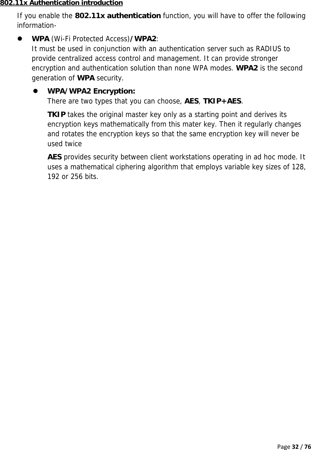 Page32/76802.11x Authentication introduction If you enable the 802.11x authentication function, you will have to offer the following information- z WPA (Wi-Fi Protected Access)/WPA2:  It must be used in conjunction with an authentication server such as RADIUS to provide centralized access control and management. It can provide stronger encryption and authentication solution than none WPA modes. WPA2 is the second generation of WPA security. z WPA/WPA2 Encryption:  There are two types that you can choose, AES, TKIP+AES. TKIP takes the original master key only as a starting point and derives its encryption keys mathematically from this mater key. Then it regularly changes and rotates the encryption keys so that the same encryption key will never be used twice AES provides security between client workstations operating in ad hoc mode. It uses a mathematical ciphering algorithm that employs variable key sizes of 128, 192 or 256 bits. 