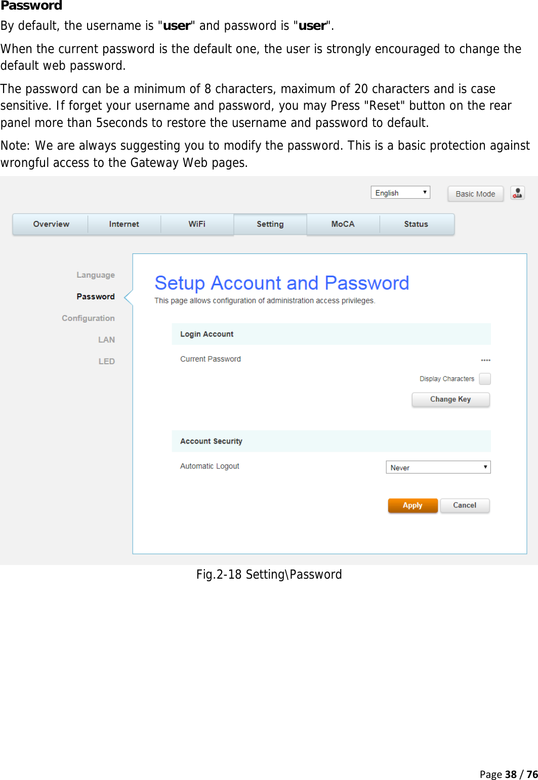 Page38/76Password By default, the username is &quot;user&quot; and password is &quot;user&quot;.  When the current password is the default one, the user is strongly encouraged to change the default web password. The password can be a minimum of 8 characters, maximum of 20 characters and is case sensitive. If forget your username and password, you may Press &quot;Reset&quot; button on the rear panel more than 5seconds to restore the username and password to default. Note: We are always suggesting you to modify the password. This is a basic protection against wrongful access to the Gateway Web pages. Fig.2-18 Setting\Password    
