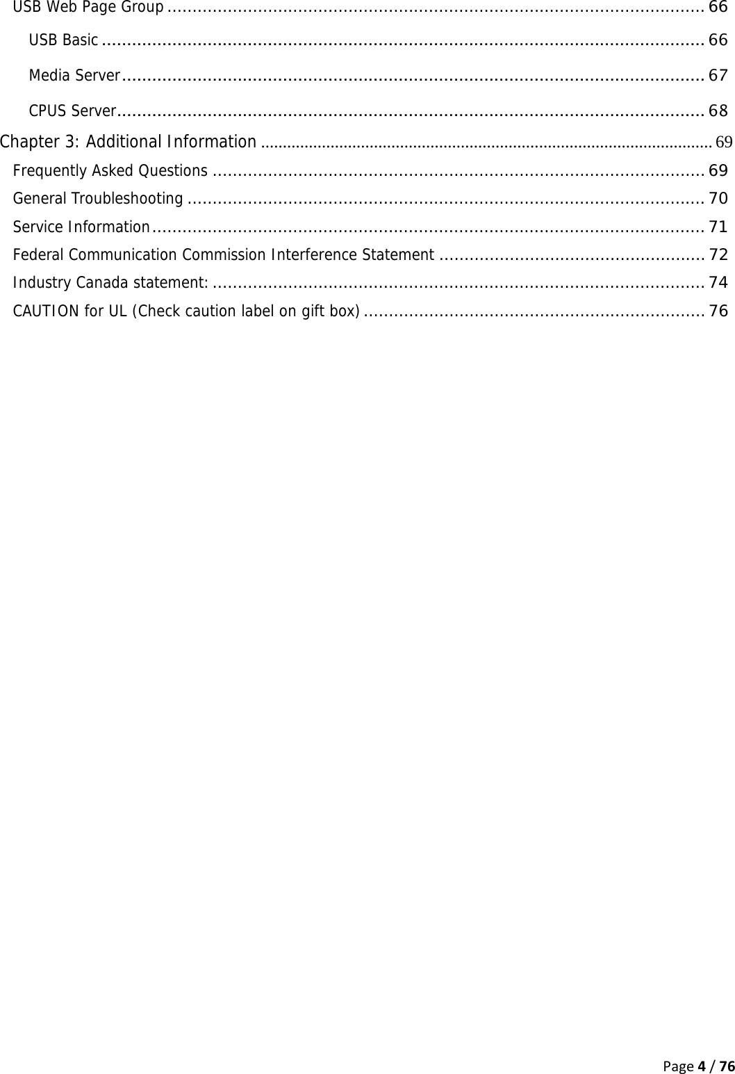 Page4/76USB Web Page Group ........................................................................................................... 66USB Basic ........................................................................................................................ 66Media Server ....................................................................................................................  67CPUS Server ..................................................................................................................... 68Chapter 3: Additional Information ........................................................................................................ 69Frequently Asked Questions .................................................................................................. 69General Troubleshooting ....................................................................................................... 70Service Information .............................................................................................................. 71Federal Communication Commission Interference Statement ..................................................... 72Industry Canada statement: .................................................................................................. 74CAUTION for UL (Check caution label on gift box) .................................................................... 76  