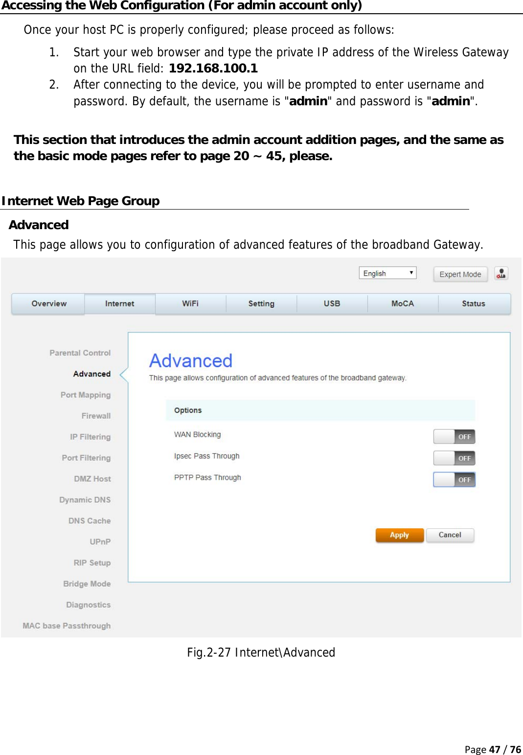 Page47/76Accessing the Web Configuration (For admin account only) Once your host PC is properly configured; please proceed as follows: 1. Start your web browser and type the private IP address of the Wireless Gateway on the URL field: 192.168.100.1 2. After connecting to the device, you will be prompted to enter username and password. By default, the username is &quot;admin&quot; and password is &quot;admin&quot;.  This section that introduces the admin account addition pages, and the same as the basic mode pages refer to page 20 ~ 45, please.  Internet Web Page Group Advanced This page allows you to configuration of advanced features of the broadband Gateway.  Fig.2-27 Internet\Advanced    