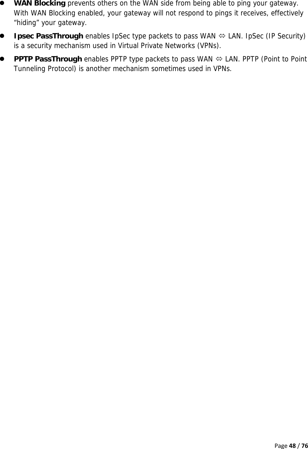 Page48/76z WAN Blocking prevents others on the WAN side from being able to ping your gateway. With WAN Blocking enabled, your gateway will not respond to pings it receives, effectively “hiding” your gateway. z Ipsec PassThrough enables IpSec type packets to pass WAN Ù LAN. IpSec (IP Security) is a security mechanism used in Virtual Private Networks (VPNs). z PPTP PassThrough enables PPTP type packets to pass WAN Ù LAN. PPTP (Point to Point Tunneling Protocol) is another mechanism sometimes used in VPNs.   