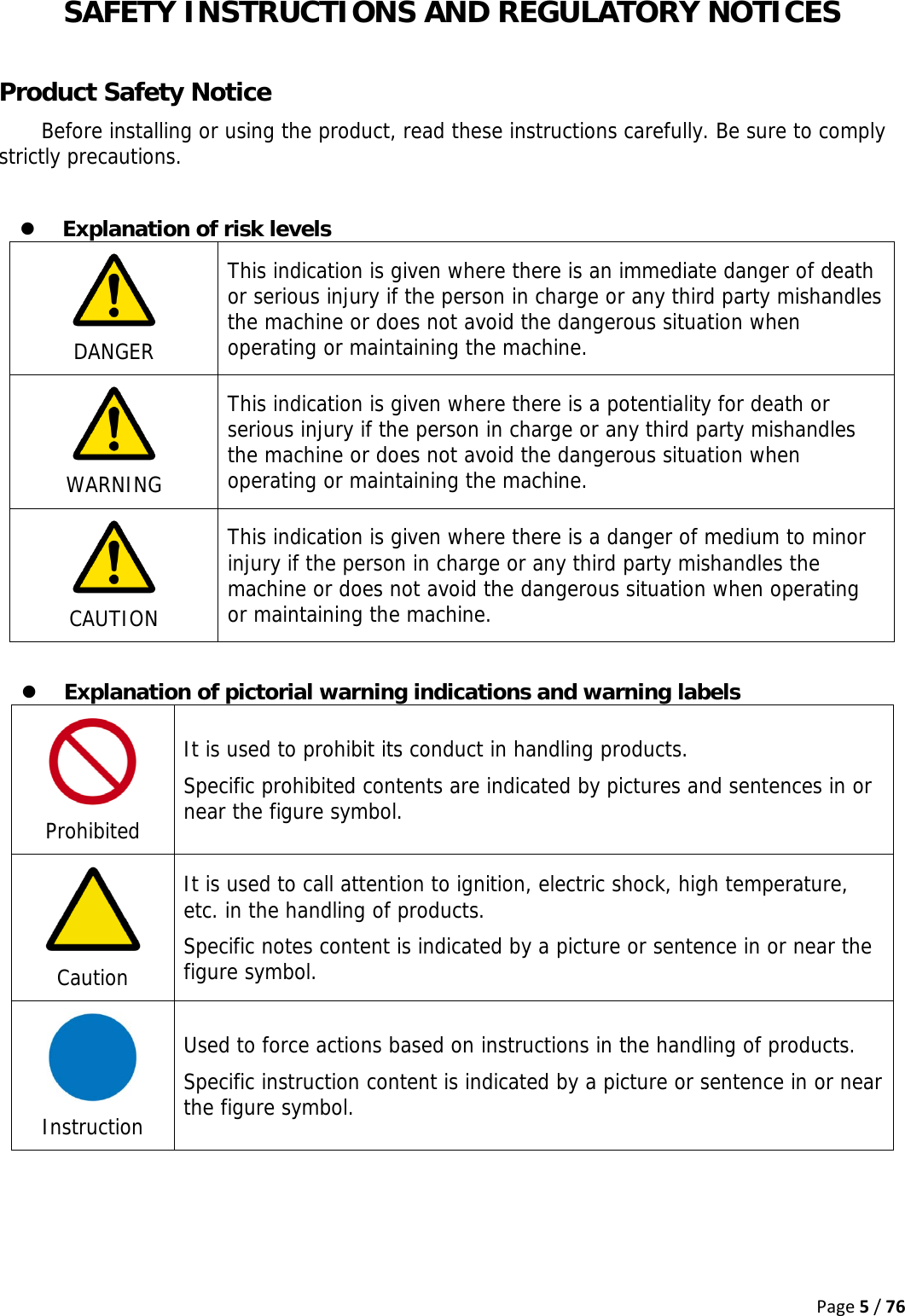 Page5/76SAFETY INSTRUCTIONS AND REGULATORY NOTICES  Product Safety Notice Before installing or using the product, read these instructions carefully. Be sure to comply strictly precautions.  z Explanation of risk levels  DANGER This indication is given where there is an immediate danger of death or serious injury if the person in charge or any third party mishandles the machine or does not avoid the dangerous situation when operating or maintaining the machine.   WARNING This indication is given where there is a potentiality for death or serious injury if the person in charge or any third party mishandles the machine or does not avoid the dangerous situation when operating or maintaining the machine.   CAUTION This indication is given where there is a danger of medium to minor injury if the person in charge or any third party mishandles the machine or does not avoid the dangerous situation when operating or maintaining the machine.  z Explanation of pictorial warning indications and warning labels  Prohibited It is used to prohibit its conduct in handling products. Specific prohibited contents are indicated by pictures and sentences in or near the figure symbol.  Caution It is used to call attention to ignition, electric shock, high temperature, etc. in the handling of products. Specific notes content is indicated by a picture or sentence in or near the figure symbol.  Instruction Used to force actions based on instructions in the handling of products. Specific instruction content is indicated by a picture or sentence in or near the figure symbol. 