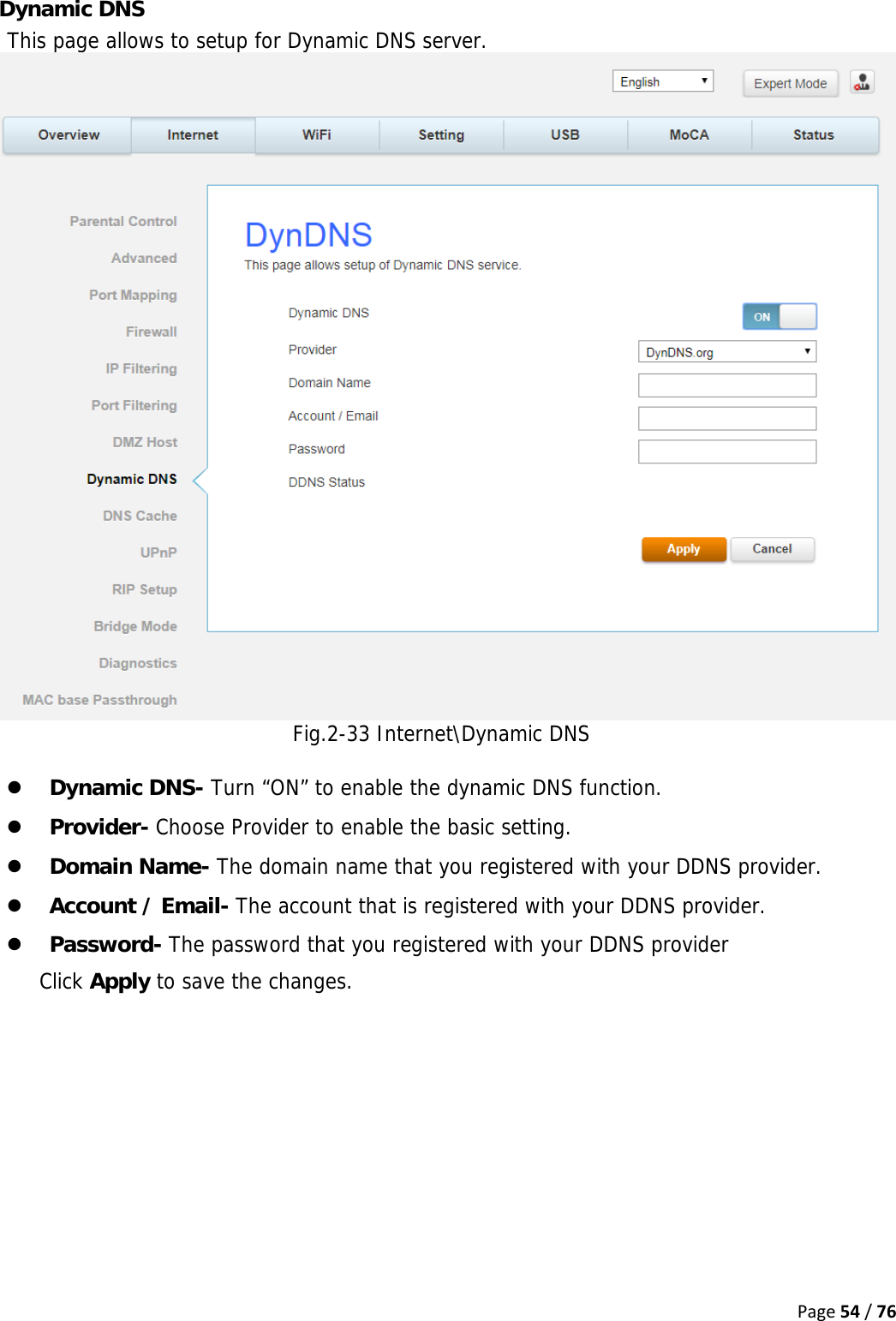 Page54/76Dynamic DNS This page allows to setup for Dynamic DNS server. Fig.2-33 Internet\Dynamic DNS  z Dynamic DNS- Turn “ON” to enable the dynamic DNS function. z Provider- Choose Provider to enable the basic setting.  z Domain Name- The domain name that you registered with your DDNS provider. z Account / Email- The account that is registered with your DDNS provider. z Password- The password that you registered with your DDNS provider Click Apply to save the changes.  