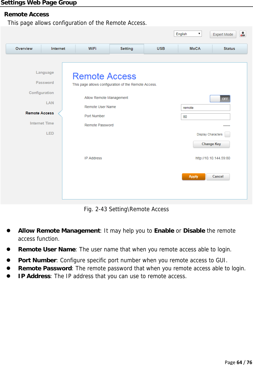 Page64/76Settings Web Page Group Remote Access This page allows configuration of the Remote Access. Fig. 2-43 Setting\Remote Access  z Allow Remote Management: It may help you to Enable or Disable the remote access function. z Remote User Name: The user name that when you remote access able to login. z Port Number: Configure specific port number when you remote access to GUI. z Remote Password: The remote password that when you remote access able to login. z IP Address: The IP address that you can use to remote access.      