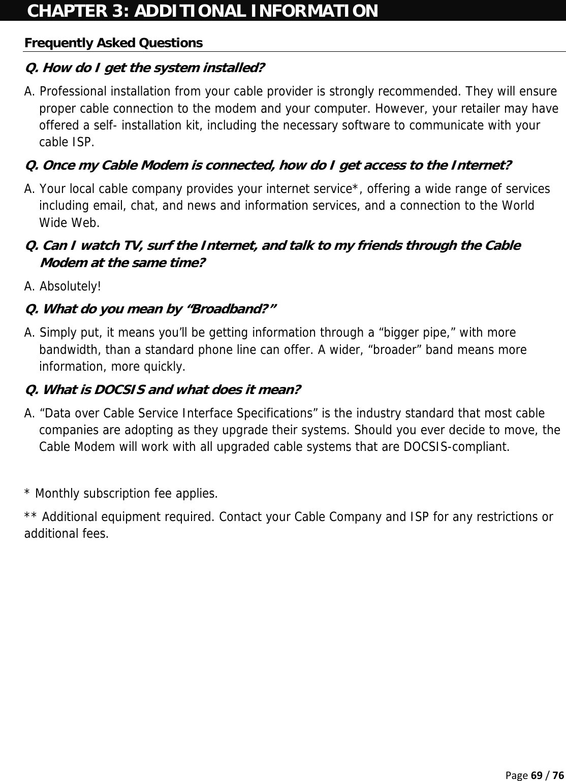 Page69/76CHAPTER 3: ADDITIONAL INFORMATION Frequently Asked Questions Q. How do I get the system installed? A. Professional installation from your cable provider is strongly recommended. They will ensure proper cable connection to the modem and your computer. However, your retailer may have offered a self- installation kit, including the necessary software to communicate with your cable ISP. Q. Once my Cable Modem is connected, how do I get access to the Internet?  A. Your local cable company provides your internet service*, offering a wide range of services including email, chat, and news and information services, and a connection to the World Wide Web. Q. Can I watch TV, surf the Internet, and talk to my friends through the Cable Modem at the same time? A. Absolutely! Q. What do you mean by “Broadband?” A. Simply put, it means you’ll be getting information through a “bigger pipe,” with more bandwidth, than a standard phone line can offer. A wider, “broader” band means more information, more quickly. Q. What is DOCSIS and what does it mean? A. “Data over Cable Service Interface Specifications” is the industry standard that most cable companies are adopting as they upgrade their systems. Should you ever decide to move, the Cable Modem will work with all upgraded cable systems that are DOCSIS-compliant.  * Monthly subscription fee applies. ** Additional equipment required. Contact your Cable Company and ISP for any restrictions or additional fees.     