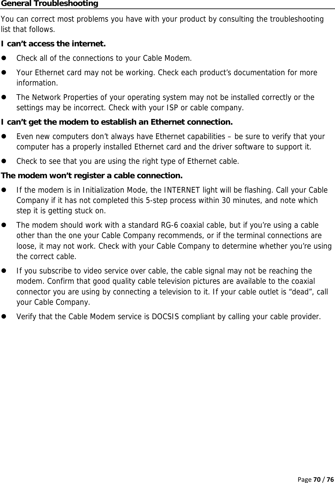 Page70/76General Troubleshooting You can correct most problems you have with your product by consulting the troubleshooting list that follows. I can’t access the internet. z Check all of the connections to your Cable Modem. z Your Ethernet card may not be working. Check each product’s documentation for more information. z The Network Properties of your operating system may not be installed correctly or the settings may be incorrect. Check with your ISP or cable company. I can’t get the modem to establish an Ethernet connection. z Even new computers don’t always have Ethernet capabilities – be sure to verify that your computer has a properly installed Ethernet card and the driver software to support it. z Check to see that you are using the right type of Ethernet cable. The modem won’t register a cable connection. z If the modem is in Initialization Mode, the INTERNET light will be flashing. Call your Cable Company if it has not completed this 5-step process within 30 minutes, and note which step it is getting stuck on. z The modem should work with a standard RG-6 coaxial cable, but if you’re using a cable other than the one your Cable Company recommends, or if the terminal connections are loose, it may not work. Check with your Cable Company to determine whether you’re using the correct cable. z If you subscribe to video service over cable, the cable signal may not be reaching the modem. Confirm that good quality cable television pictures are available to the coaxial connector you are using by connecting a television to it. If your cable outlet is “dead”, call your Cable Company. z Verify that the Cable Modem service is DOCSIS compliant by calling your cable provider.    