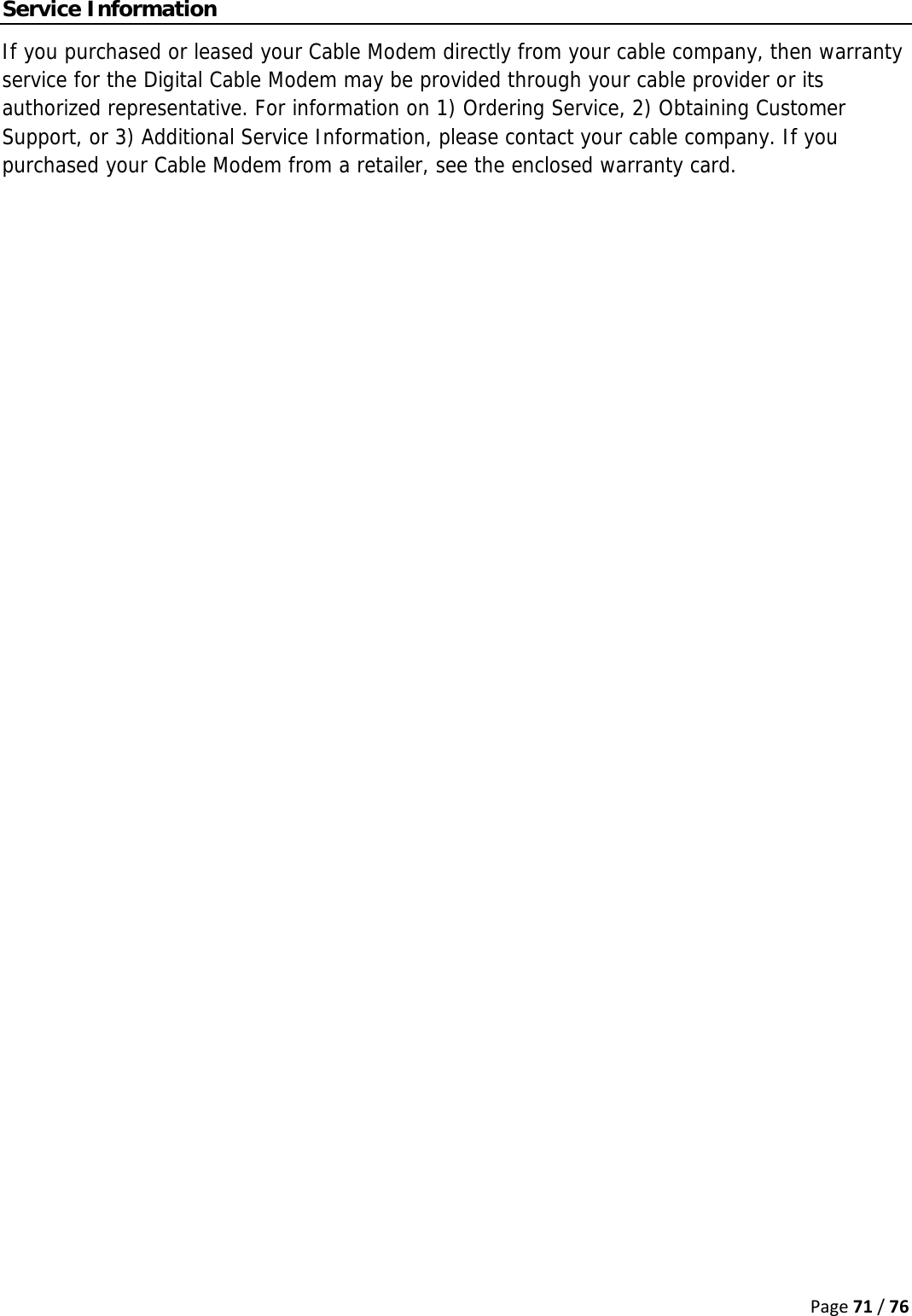 Page71/76Service Information If you purchased or leased your Cable Modem directly from your cable company, then warranty service for the Digital Cable Modem may be provided through your cable provider or its authorized representative. For information on 1) Ordering Service, 2) Obtaining Customer Support, or 3) Additional Service Information, please contact your cable company. If you purchased your Cable Modem from a retailer, see the enclosed warranty card.   