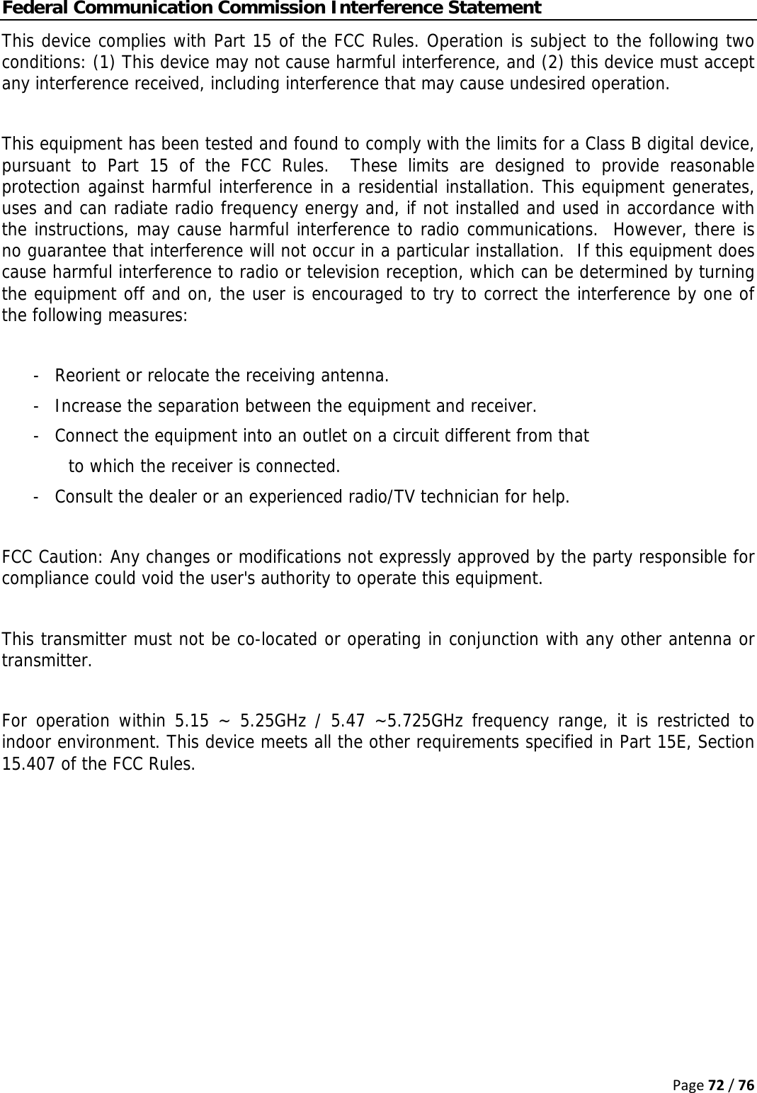 Page72/76Federal Communication Commission Interference Statement This device complies with Part 15 of the FCC Rules. Operation is subject to the following two conditions: (1) This device may not cause harmful interference, and (2) this device must accept any interference received, including interference that may cause undesired operation.  This equipment has been tested and found to comply with the limits for a Class B digital device, pursuant to Part 15 of the FCC Rules.  These limits are designed to provide reasonable protection against harmful interference in a residential installation. This equipment generates, uses and can radiate radio frequency energy and, if not installed and used in accordance with the instructions, may cause harmful interference to radio communications.  However, there is no guarantee that interference will not occur in a particular installation.  If this equipment does cause harmful interference to radio or television reception, which can be determined by turning the equipment off and on, the user is encouraged to try to correct the interference by one of the following measures:  -  Reorient or relocate the receiving antenna. -  Increase the separation between the equipment and receiver. -  Connect the equipment into an outlet on a circuit different from that to which the receiver is connected. -  Consult the dealer or an experienced radio/TV technician for help.  FCC Caution: Any changes or modifications not expressly approved by the party responsible for compliance could void the user&apos;s authority to operate this equipment.  This transmitter must not be co-located or operating in conjunction with any other antenna or transmitter.  For operation within 5.15 ~ 5.25GHz / 5.47 ~5.725GHz frequency range, it is restricted to indoor environment. This device meets all the other requirements specified in Part 15E, Section 15.407 of the FCC Rules.   