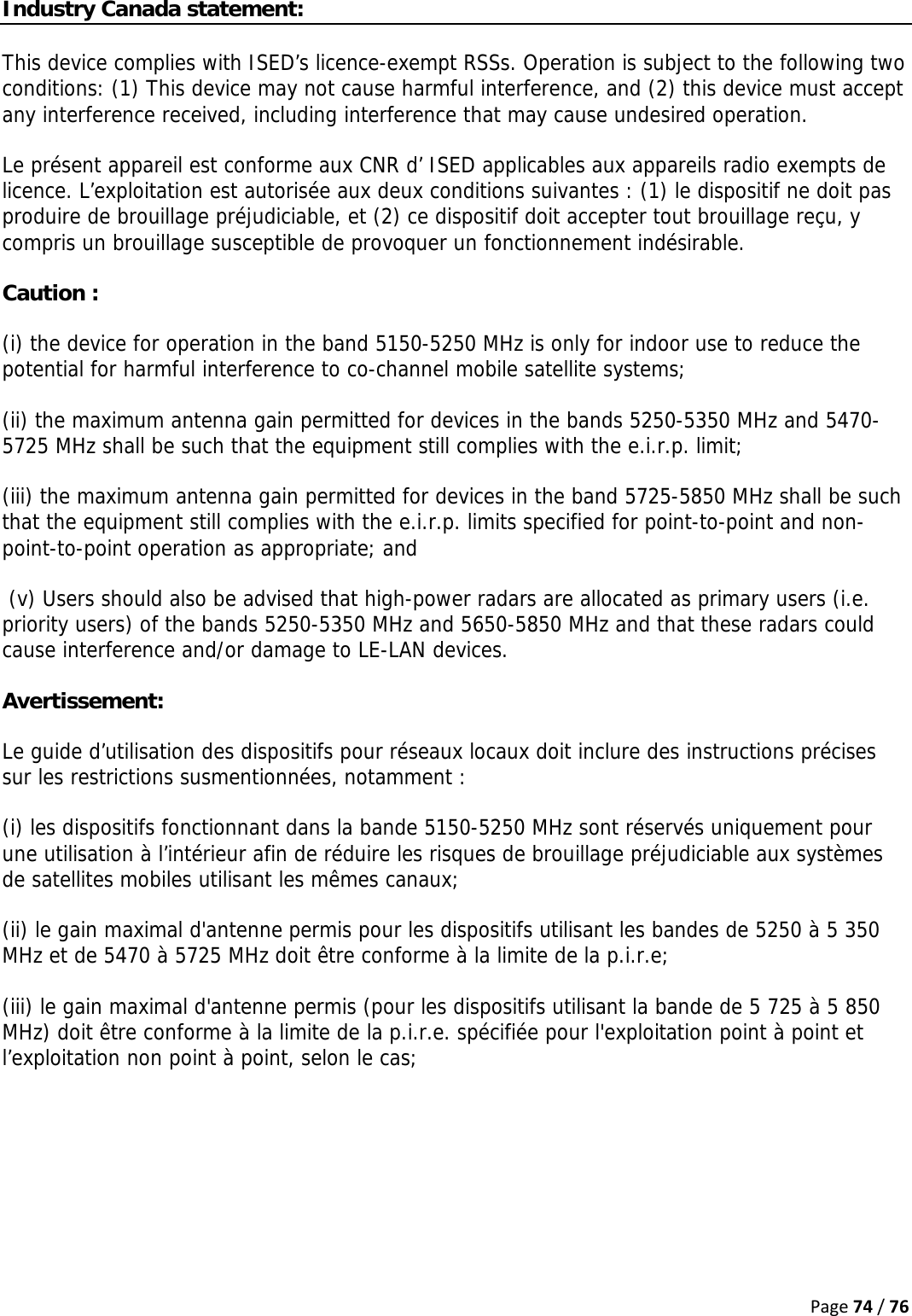 Page74/76Industry Canada statement: This device complies with ISED’s licence-exempt RSSs. Operation is subject to the following two conditions: (1) This device may not cause harmful interference, and (2) this device must accept any interference received, including interference that may cause undesired operation. Le présent appareil est conforme aux CNR d’ ISED applicables aux appareils radio exempts de licence. L’exploitation est autorisée aux deux conditions suivantes : (1) le dispositif ne doit pas produire de brouillage préjudiciable, et (2) ce dispositif doit accepter tout brouillage reçu, y compris un brouillage susceptible de provoquer un fonctionnement indésirable.  Caution : (i) the device for operation in the band 5150-5250 MHz is only for indoor use to reduce the potential for harmful interference to co-channel mobile satellite systems; (ii) the maximum antenna gain permitted for devices in the bands 5250-5350 MHz and 5470-5725 MHz shall be such that the equipment still complies with the e.i.r.p. limit;  (iii) the maximum antenna gain permitted for devices in the band 5725-5850 MHz shall be such that the equipment still complies with the e.i.r.p. limits specified for point-to-point and non-point-to-point operation as appropriate; and   (v) Users should also be advised that high-power radars are allocated as primary users (i.e. priority users) of the bands 5250-5350 MHz and 5650-5850 MHz and that these radars could cause interference and/or damage to LE-LAN devices. Avertissement: Le guide d’utilisation des dispositifs pour réseaux locaux doit inclure des instructions précises sur les restrictions susmentionnées, notamment : (i) les dispositifs fonctionnant dans la bande 5150-5250 MHz sont réservés uniquement pour une utilisation à l’intérieur afin de réduire les risques de brouillage préjudiciable aux systèmes de satellites mobiles utilisant les mêmes canaux; (ii) le gain maximal d&apos;antenne permis pour les dispositifs utilisant les bandes de 5250 à 5 350 MHz et de 5470 à 5725 MHz doit être conforme à la limite de la p.i.r.e;  (iii) le gain maximal d&apos;antenne permis (pour les dispositifs utilisant la bande de 5 725 à 5 850 MHz) doit être conforme à la limite de la p.i.r.e. spécifiée pour l&apos;exploitation point à point et l’exploitation non point à point, selon le cas;  