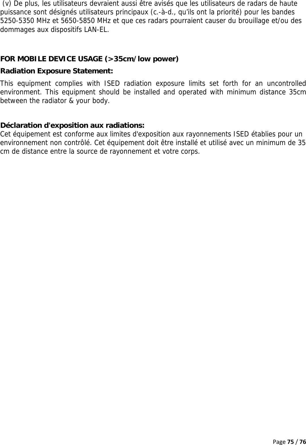 Page75/76 (v) De plus, les utilisateurs devraient aussi être avisés que les utilisateurs de radars de haute puissance sont désignés utilisateurs principaux (c.-à-d., qu’ils ont la priorité) pour les bandes 5250-5350 MHz et 5650-5850 MHz et que ces radars pourraient causer du brouillage et/ou des dommages aux dispositifs LAN-EL.  FOR MOBILE DEVICE USAGE (&gt;35cm/low power) Radiation Exposure Statement: This equipment complies with ISED radiation exposure limits set forth for an uncontrolled environment. This equipment should be installed and operated with minimum distance 35cm between the radiator &amp; your body.  Déclaration d&apos;exposition aux radiations: Cet équipement est conforme aux limites d&apos;exposition aux rayonnements ISED établies pour un environnement non contrôlé. Cet équipement doit être installé et utilisé avec un minimum de 35 cm de distance entre la source de rayonnement et votre corps.    