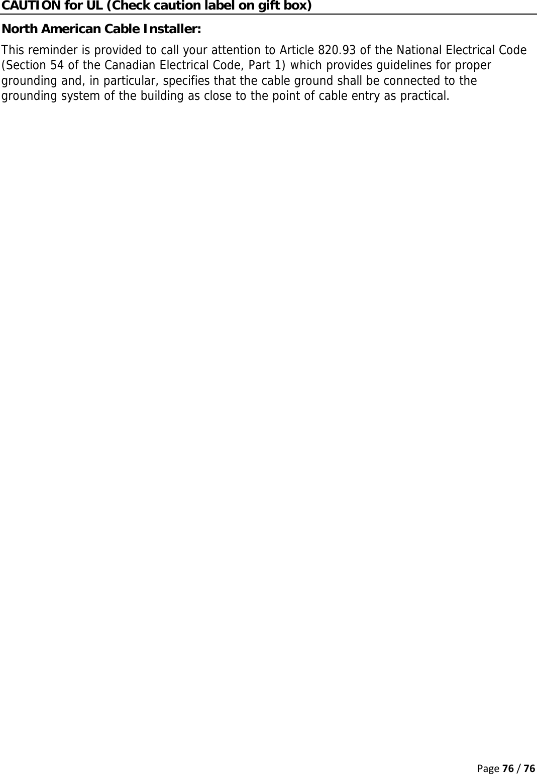 Page76/76CAUTION for UL (Check caution label on gift box) North American Cable Installer:  This reminder is provided to call your attention to Article 820.93 of the National Electrical Code (Section 54 of the Canadian Electrical Code, Part 1) which provides guidelines for proper grounding and, in particular, specifies that the cable ground shall be connected to the grounding system of the building as close to the point of cable entry as practical.   