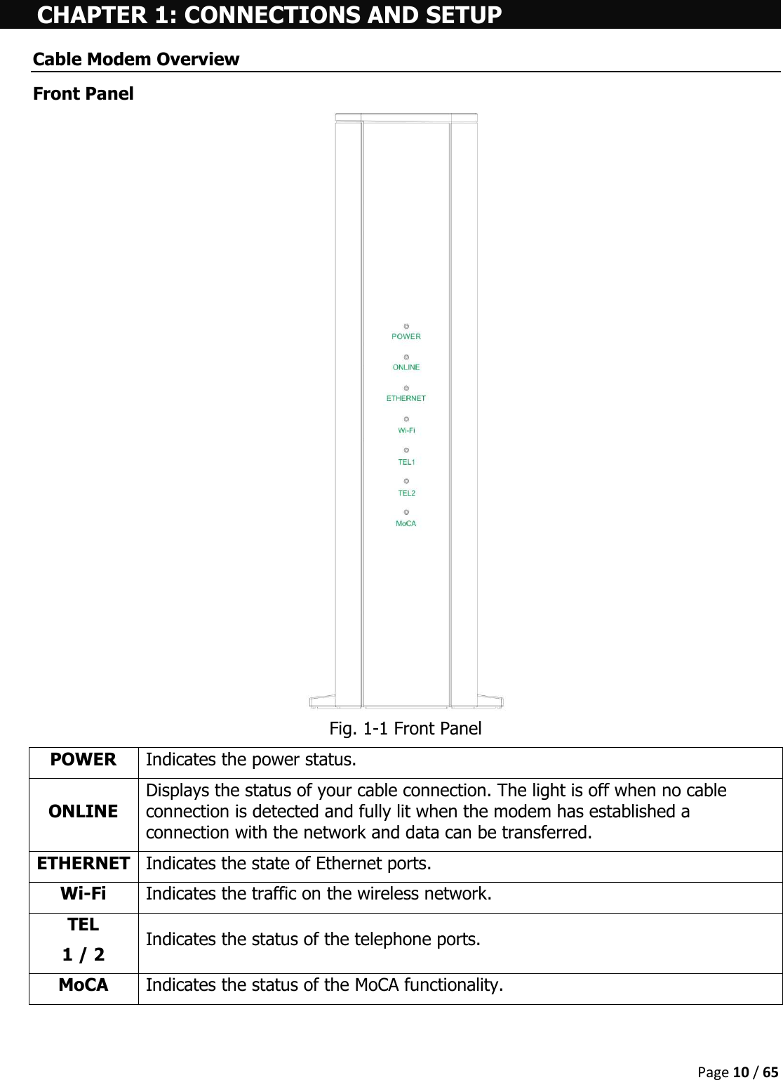  Page 10 / 65  CHAPTER 1: CONNECTIONS AND SETUP Cable Modem Overview Front Panel  Fig. 1-1 Front Panel POWER Indicates the power status. ONLINE Displays the status of your cable connection. The light is off when no cable connection is detected and fully lit when the modem has established a connection with the network and data can be transferred. ETHERNET Indicates the state of Ethernet ports. Wi-Fi Indicates the traffic on the wireless network. TEL 1 / 2  Indicates the status of the telephone ports. MoCA Indicates the status of the MoCA functionality.    