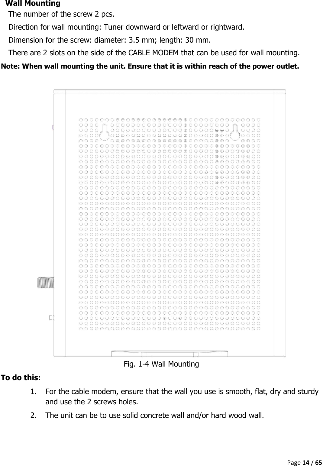  Page 14 / 65  Wall Mounting The number of the screw 2 pcs. Direction for wall mounting: Tuner downward or leftward or rightward. Dimension for the screw: diameter: 3.5 mm; length: 30 mm. There are 2 slots on the side of the CABLE MODEM that can be used for wall mounting. Note: When wall mounting the unit. Ensure that it is within reach of the power outlet.   Fig. 1-4 Wall Mounting To do this: 1. For the cable modem, ensure that the wall you use is smooth, flat, dry and sturdy and use the 2 screws holes. 2. The unit can be to use solid concrete wall and/or hard wood wall.     