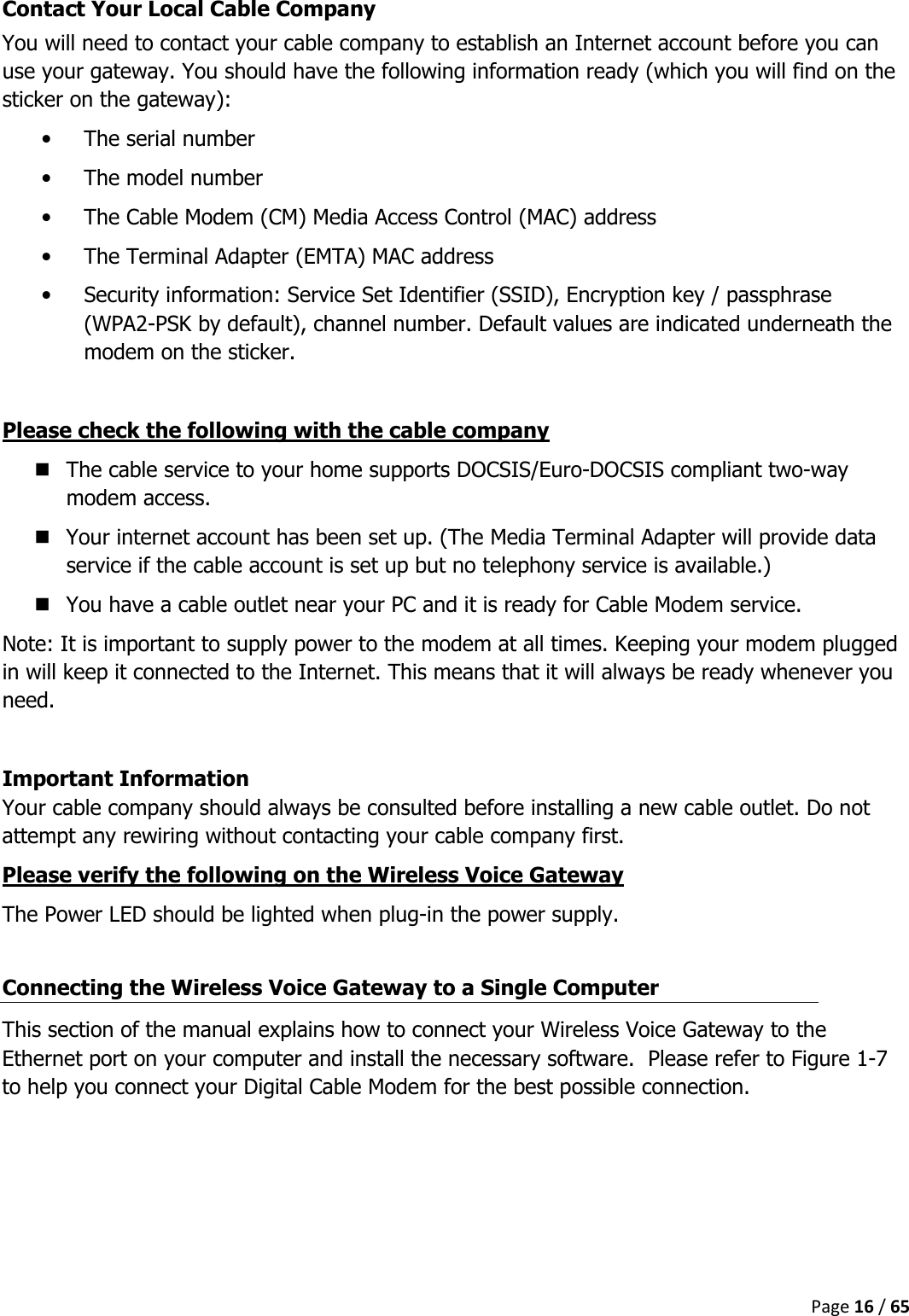  Page 16 / 65  Contact Your Local Cable Company You will need to contact your cable company to establish an Internet account before you can use your gateway. You should have the following information ready (which you will find on the sticker on the gateway): • The serial number • The model number • The Cable Modem (CM) Media Access Control (MAC) address • The Terminal Adapter (EMTA) MAC address • Security information: Service Set Identifier (SSID), Encryption key / passphrase (WPA2-PSK by default), channel number. Default values are indicated underneath the modem on the sticker.  Please check the following with the cable company  The cable service to your home supports DOCSIS/Euro-DOCSIS compliant two-way modem access.  Your internet account has been set up. (The Media Terminal Adapter will provide data service if the cable account is set up but no telephony service is available.)  You have a cable outlet near your PC and it is ready for Cable Modem service. Note: It is important to supply power to the modem at all times. Keeping your modem plugged in will keep it connected to the Internet. This means that it will always be ready whenever you need.   Important Information Your cable company should always be consulted before installing a new cable outlet. Do not attempt any rewiring without contacting your cable company first. Please verify the following on the Wireless Voice Gateway The Power LED should be lighted when plug-in the power supply.  Connecting the Wireless Voice Gateway to a Single Computer This section of the manual explains how to connect your Wireless Voice Gateway to the Ethernet port on your computer and install the necessary software.  Please refer to Figure 1-7 to help you connect your Digital Cable Modem for the best possible connection.      