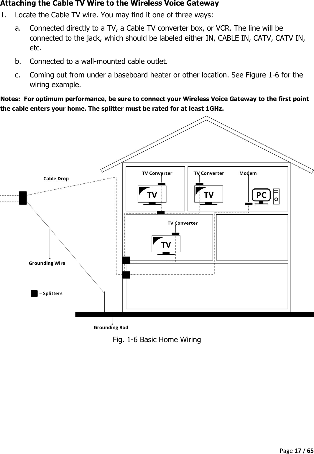  Page 17 / 65  Attaching the Cable TV Wire to the Wireless Voice Gateway 1. Locate the Cable TV wire. You may find it one of three ways: a. Connected directly to a TV, a Cable TV converter box, or VCR. The line will be connected to the jack, which should be labeled either IN, CABLE IN, CATV, CATV IN, etc. b. Connected to a wall-mounted cable outlet. c. Coming out from under a baseboard heater or other location. See Figure 1-6 for the wiring example. Notes:  For optimum performance, be sure to connect your Wireless Voice Gateway to the first point the cable enters your home. The splitter must be rated for at least 1GHz.  Fig. 1-6 Basic Home Wiring    