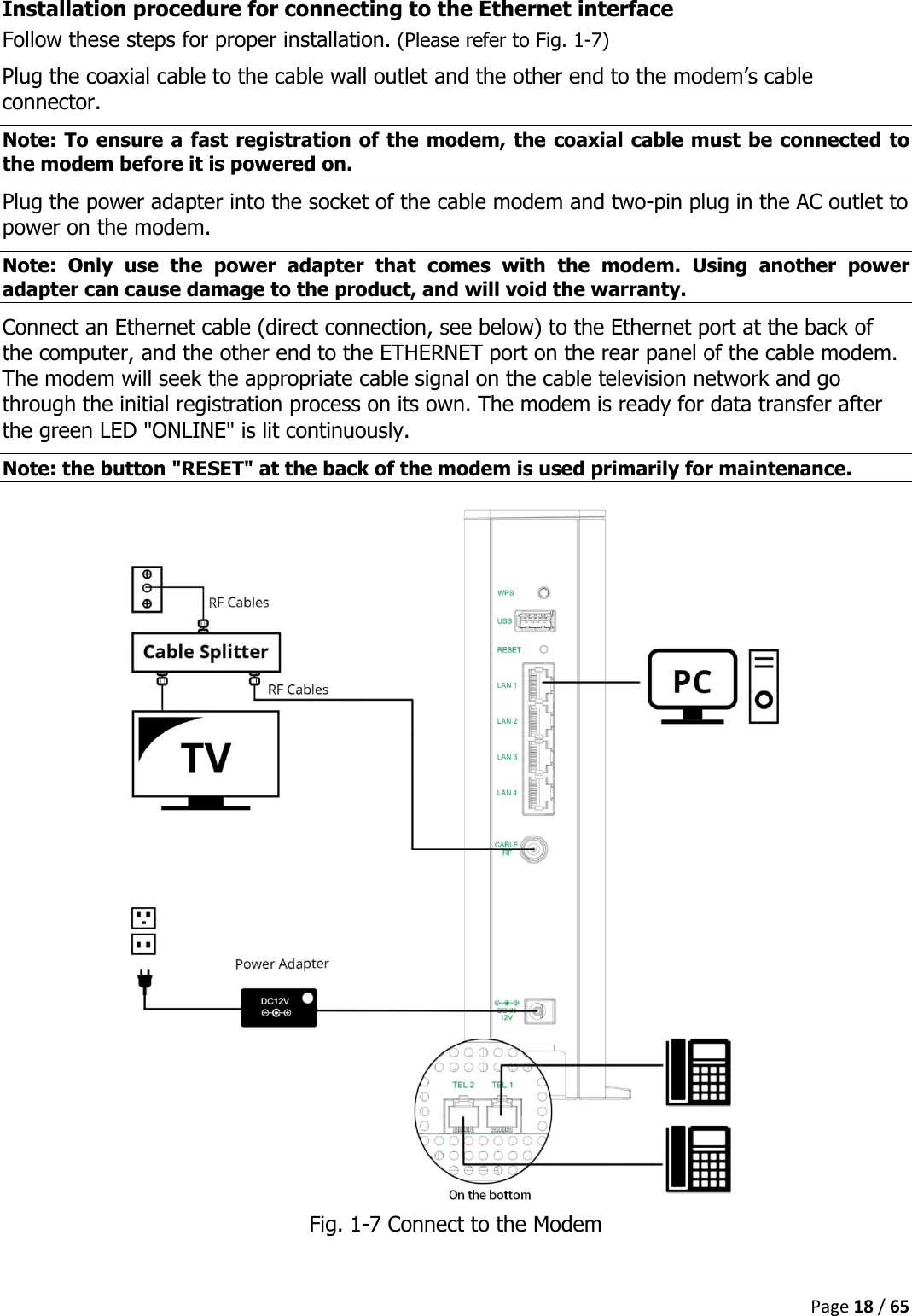  Page 18 / 65  Installation procedure for connecting to the Ethernet interface Follow these steps for proper installation. (Please refer to Fig. 1-7) Plug the coaxial cable to the cable wall outlet and the other end to the modem’s cable connector. Note: To ensure a fast registration of the modem, the coaxial cable must be connected to the modem before it is powered on. Plug the power adapter into the socket of the cable modem and two-pin plug in the AC outlet to power on the modem. Note:  Only  use  the  power  adapter  that  comes  with  the  modem.  Using  another  power adapter can cause damage to the product, and will void the warranty.  Connect an Ethernet cable (direct connection, see below) to the Ethernet port at the back of the computer, and the other end to the ETHERNET port on the rear panel of the cable modem. The modem will seek the appropriate cable signal on the cable television network and go through the initial registration process on its own. The modem is ready for data transfer after the green LED &quot;ONLINE&quot; is lit continuously. Note: the button &quot;RESET&quot; at the back of the modem is used primarily for maintenance.  Fig. 1-7 Connect to the Modem  