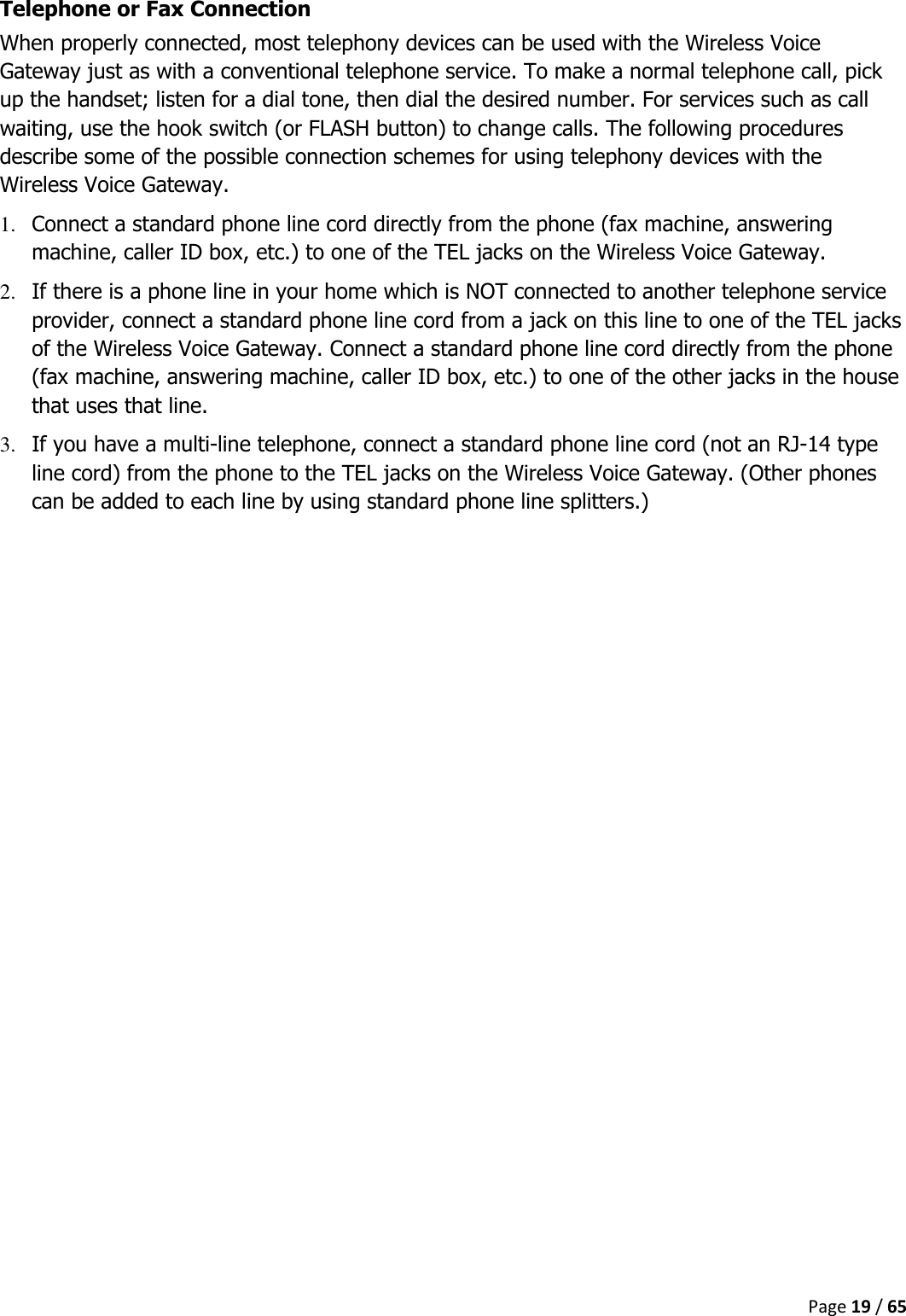  Page 19 / 65  Telephone or Fax Connection When properly connected, most telephony devices can be used with the Wireless Voice Gateway just as with a conventional telephone service. To make a normal telephone call, pick up the handset; listen for a dial tone, then dial the desired number. For services such as call waiting, use the hook switch (or FLASH button) to change calls. The following procedures describe some of the possible connection schemes for using telephony devices with the Wireless Voice Gateway. 1. Connect a standard phone line cord directly from the phone (fax machine, answering machine, caller ID box, etc.) to one of the TEL jacks on the Wireless Voice Gateway. 2. If there is a phone line in your home which is NOT connected to another telephone service provider, connect a standard phone line cord from a jack on this line to one of the TEL jacks of the Wireless Voice Gateway. Connect a standard phone line cord directly from the phone (fax machine, answering machine, caller ID box, etc.) to one of the other jacks in the house that uses that line. 3. If you have a multi-line telephone, connect a standard phone line cord (not an RJ-14 type line cord) from the phone to the TEL jacks on the Wireless Voice Gateway. (Other phones can be added to each line by using standard phone line splitters.)    