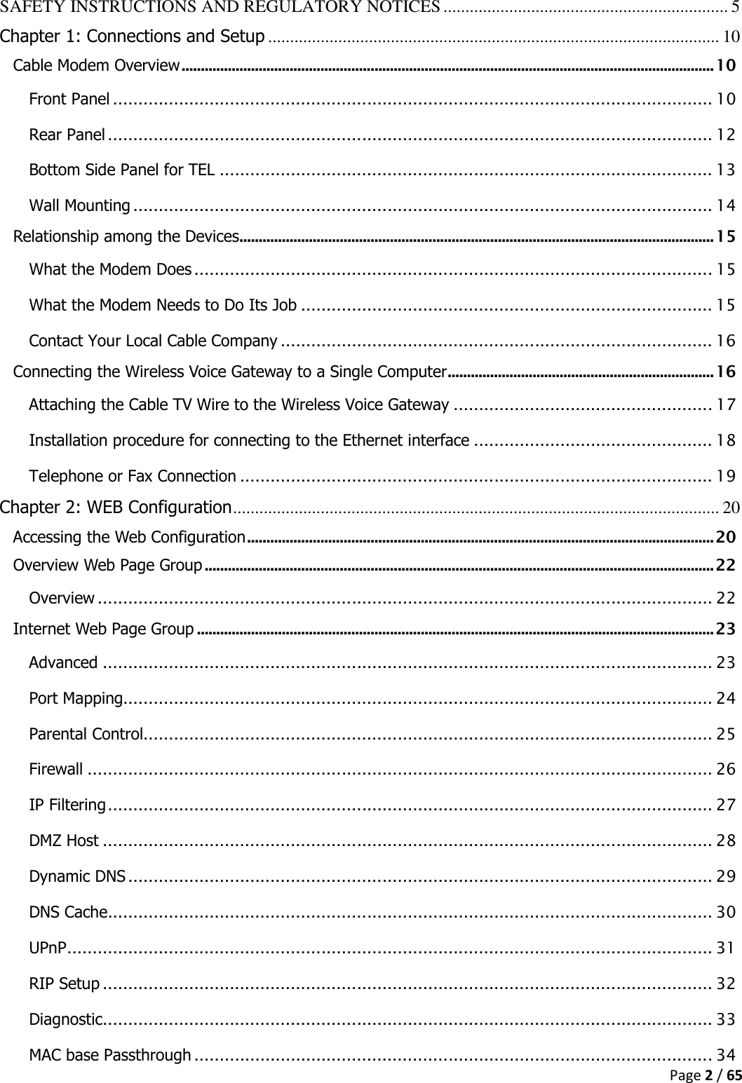  Page 2 / 65  SAFETY INSTRUCTIONS AND REGULATORY NOTICES ................................................................. 5 Chapter 1: Connections and Setup ....................................................................................................... 10 Cable Modem Overview .......................................................................................................................................... 10 Front Panel ...................................................................................................................... 10 Rear Panel ....................................................................................................................... 12 Bottom Side Panel for TEL ................................................................................................. 13 Wall Mounting .................................................................................................................. 14 Relationship among the Devices ........................................................................................................................... 15 What the Modem Does ...................................................................................................... 15 What the Modem Needs to Do Its Job ................................................................................. 15 Contact Your Local Cable Company ..................................................................................... 16 Connecting the Wireless Voice Gateway to a Single Computer ..................................................................... 16 Attaching the Cable TV Wire to the Wireless Voice Gateway ................................................... 17 Installation procedure for connecting to the Ethernet interface ............................................... 18 Telephone or Fax Connection ............................................................................................. 19 Chapter 2: WEB Configuration ............................................................................................................... 20 Accessing the Web Configuration ......................................................................................................................... 20 Overview Web Page Group .................................................................................................................................... 22 Overview ......................................................................................................................... 22 Internet Web Page Group ...................................................................................................................................... 23 Advanced ........................................................................................................................ 23 Port Mapping.................................................................................................................... 24 Parental Control ................................................................................................................ 25 Firewall ........................................................................................................................... 26 IP Filtering ....................................................................................................................... 27 DMZ Host ........................................................................................................................ 28 Dynamic DNS ................................................................................................................... 29 DNS Cache....................................................................................................................... 30 UPnP ............................................................................................................................... 31 RIP Setup ........................................................................................................................ 32 Diagnostic ........................................................................................................................ 33 MAC base Passthrough ...................................................................................................... 34 