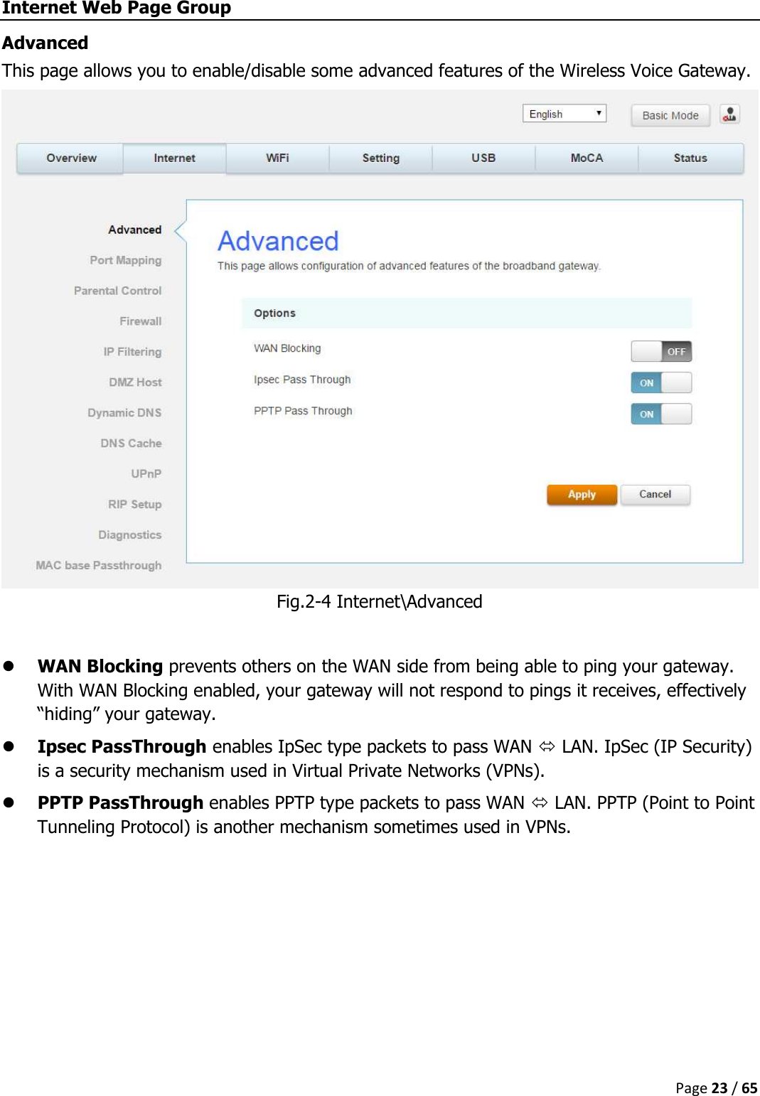  Page 23 / 65  Internet Web Page Group Advanced This page allows you to enable/disable some advanced features of the Wireless Voice Gateway. Fig.2-4 Internet\Advanced   WAN Blocking prevents others on the WAN side from being able to ping your gateway. With WAN Blocking enabled, your gateway will not respond to pings it receives, effectively “hiding” your gateway.  Ipsec PassThrough enables IpSec type packets to pass WAN  LAN. IpSec (IP Security) is a security mechanism used in Virtual Private Networks (VPNs).  PPTP PassThrough enables PPTP type packets to pass WAN  LAN. PPTP (Point to Point Tunneling Protocol) is another mechanism sometimes used in VPNs.    