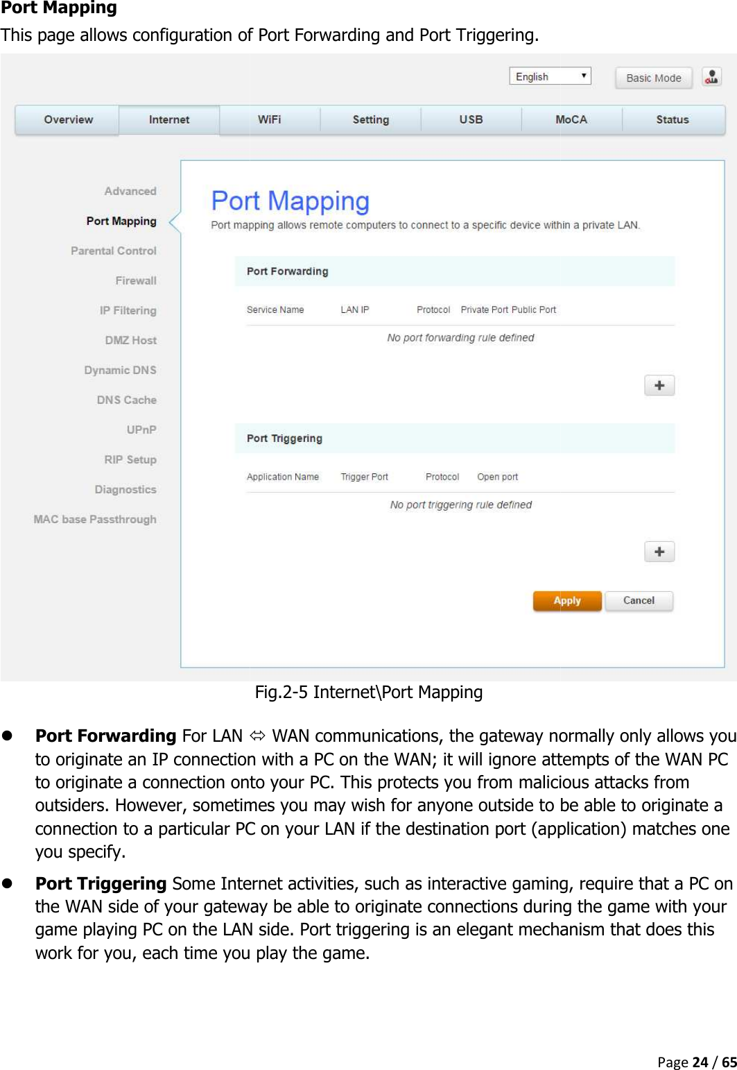   Port Mapping This page allows configuration of  Port Forwarding For LAN to originate an IP connection with a PC on the WAN; it will ignore attempts of the WAN PC to originate a connection onto your PC. This protects you from malicious attacks from outsiders. However, sometimes you may wish for anyone outside to be able to originate a connection to a particular PC on your LAN if the destination port (application) matches one you specify.  Port Triggering Some Internet activities, such as interactive gaming, require that a the WAN side of your gateway be able to originate connections during the game with your game playing PC on the LAN side. Port triggering is an elegant mechanism that does this work for you, each time you play the game.   This page allows configuration of Port Forwarding and Port Triggering. Fig.2-5 Internet\Port Mapping   WAN communications, the gateway normally only allows you to originate an IP connection with a PC on the WAN; it will ignore attempts of the WAN PC to originate a connection onto your PC. This protects you from malicious attacks from metimes you may wish for anyone outside to be able to originate a connection to a particular PC on your LAN if the destination port (application) matches one Some Internet activities, such as interactive gaming, require that a the WAN side of your gateway be able to originate connections during the game with your game playing PC on the LAN side. Port triggering is an elegant mechanism that does this work for you, each time you play the game. Page 24 / 65 WAN communications, the gateway normally only allows you to originate an IP connection with a PC on the WAN; it will ignore attempts of the WAN PC to originate a connection onto your PC. This protects you from malicious attacks from metimes you may wish for anyone outside to be able to originate a connection to a particular PC on your LAN if the destination port (application) matches one Some Internet activities, such as interactive gaming, require that a PC on the WAN side of your gateway be able to originate connections during the game with your game playing PC on the LAN side. Port triggering is an elegant mechanism that does this 