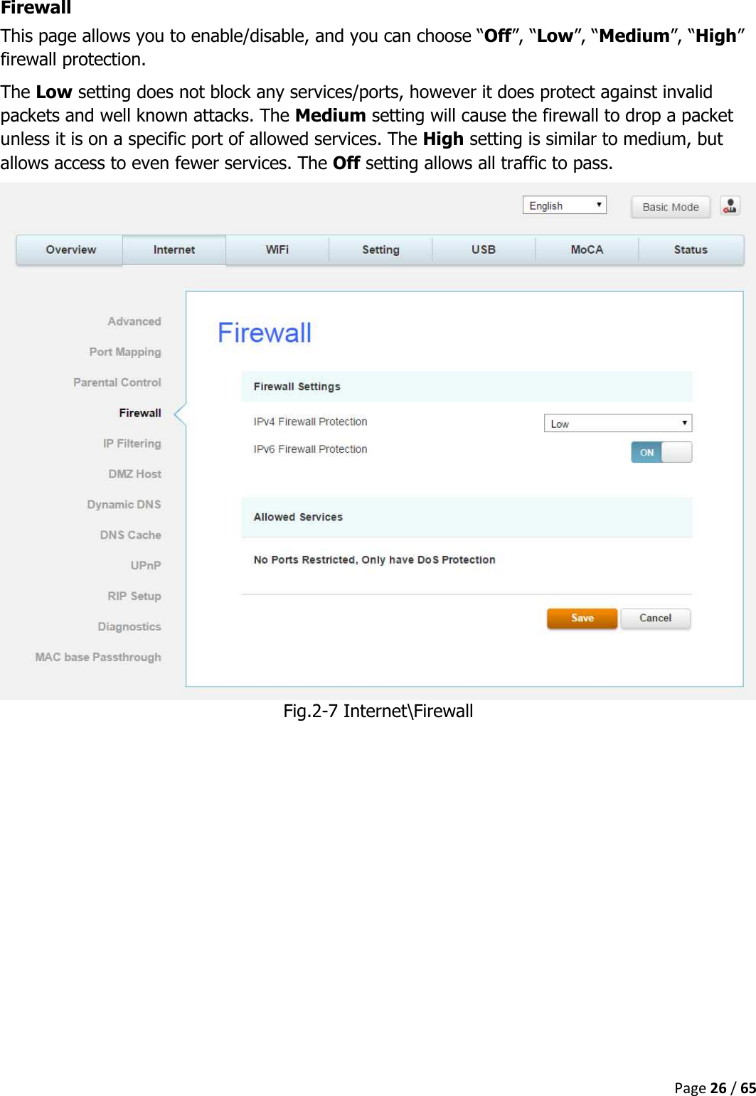  Page 26 / 65  Firewall This page allows you to enable/disable, and you can choose “Off”, “Low”, “Medium”, “High” firewall protection. The Low setting does not block any services/ports, however it does protect against invalid packets and well known attacks. The Medium setting will cause the firewall to drop a packet unless it is on a specific port of allowed services. The High setting is similar to medium, but allows access to even fewer services. The Off setting allows all traffic to pass.  Fig.2-7 Internet\Firewall    