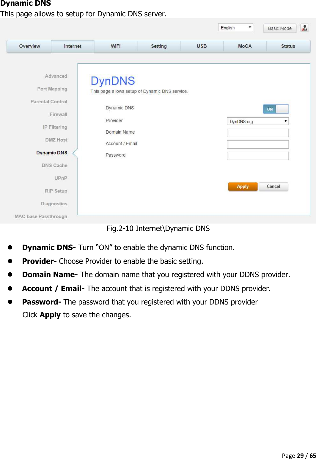  Page 29 / 65  Dynamic DNS This page allows to setup for Dynamic DNS server. Fig.2-10 Internet\Dynamic DNS   Dynamic DNS- Turn “ON” to enable the dynamic DNS function.  Provider- Choose Provider to enable the basic setting.   Domain Name- The domain name that you registered with your DDNS provider.  Account / Email- The account that is registered with your DDNS provider.  Password- The password that you registered with your DDNS provider Click Apply to save the changes.    