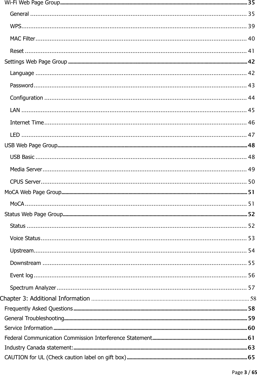  Page 3 / 65  Wi-Fi Web Page Group ............................................................................................................................................ 35 General ........................................................................................................................... 35 WPS ................................................................................................................................ 39 MAC Filter ........................................................................................................................ 40 Reset .............................................................................................................................. 41 Settings Web Page Group ...................................................................................................................................... 42 Language ........................................................................................................................ 42 Password ......................................................................................................................... 43 Configuration ................................................................................................................... 44 LAN ................................................................................................................................ 45 Internet Time ................................................................................................................... 46 LED ................................................................................................................................ 47 USB Web Page Group .............................................................................................................................................. 48 USB Basic ........................................................................................................................ 48 Media Server .................................................................................................................... 49 CPUS Server ..................................................................................................................... 50 MoCA Web Page Group ........................................................................................................................................... 51 MoCA .............................................................................................................................. 51 Status Web Page Group .......................................................................................................................................... 52 Status ............................................................................................................................. 52 Voice Status ..................................................................................................................... 53 Upstream ......................................................................................................................... 54 Downstream .................................................................................................................... 55 Event log ......................................................................................................................... 56 Spectrum Analyzer ............................................................................................................ 57 Chapter 3: Additional Information ........................................................................................................ 58 Frequently Asked Questions .................................................................................................................................. 58 General Troubleshooting ......................................................................................................................................... 59 Service Information ................................................................................................................................................. 60 Federal Communication Commission Interference Statement ....................................................................... 61 Industry Canada statement: .................................................................................................................................. 63 CAUTION for UL (Check caution label on gift box) .......................................................................................... 65 